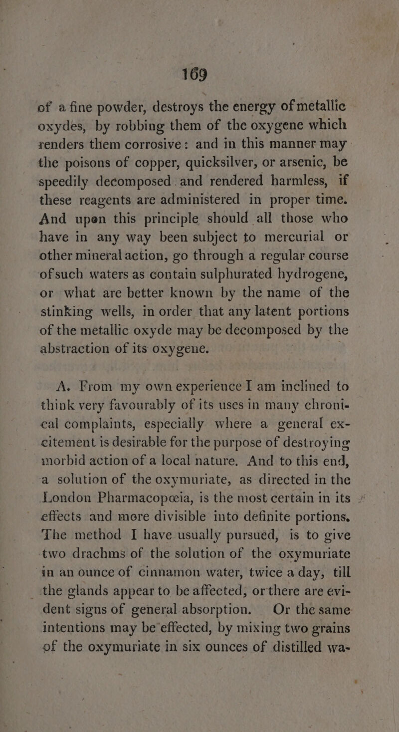 of a fine powder, destroys the energy of metallic oxydes, by robbing them of the oxygene which renders them corrosive: and in this manner may the poisons of copper, quicksilver, or arsenic, be speedily decomposed and rendered harmless, if these reagents are administered in proper time. And upen this principle should all those who have in any way been subject to mercurial or other mineral action, go through a regular course ofsuch waters as contain sulphurated hydrogene, or what are better known by the name of the stinking wells, in order that any latent portions of the metallic oxyde may be decomposed by the abstraction of its oxygene. A. From my own experience I am inclined to think very favourably of its uses in many chroni- cal complaints, especially where a general ex- citement is desirable for the purpose of destroying -morbid action of a local nature. And to this end, a solution of the oxymuriate, as directed in the London Pharmacopeeia, is the most certain in its effects and more divisible into definite portions. The method I have usually pursued, is to give two drachms of the solution of the oxymuriate in an ounce of cinnamon water, twice a day, till _ the glands appear to be affected, or there are evi- dent signs of general absorption. Or the same intentions may be effected, by mixing two grains of the oxymuriate in six ounces of distilled wa-