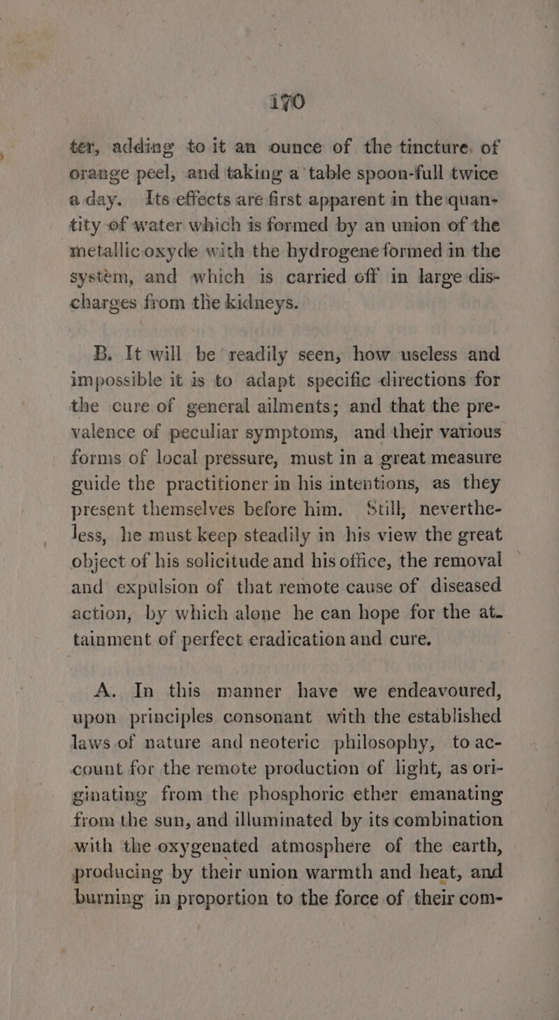 ter, adding to it an ounce of the tincture. of orange peel, and taking a table spoon-full twice aday. Its effects are first apparent in the quan- tity of water which is formed by an union of the “metallic oxyde with the hydrogene formed in the system, and which is carried off in large dis- charges from the kidneys. B. It will be readily seen, how useless and impossible it is to adapt specific directions for the cure of general ailments; and that the pre- valence of peculiar symptoms, and their various forms of local pressure, must in a great measure guide the practitioner in his intentions, as they present themselves before him. Still, neverthe- less, he must keep steadily in his view the great object of his solicitude and his office, the removal and expulsion of that remote cause of diseased action, by which alone he can hope for the at. tainment of perfect eradication and cure. | A. In this manner have we endeavoured, upon principles consonant with the established laws of nature and neoteric philosophy, to ac- count for the remote production of light, as ori- ginating from the phosphoric ether emanating from the sun, and illuminated by its combination with the oxygenated atmosphere of the earth, producing by their union warmth and heat, and burning in proportion to the force of their com-
