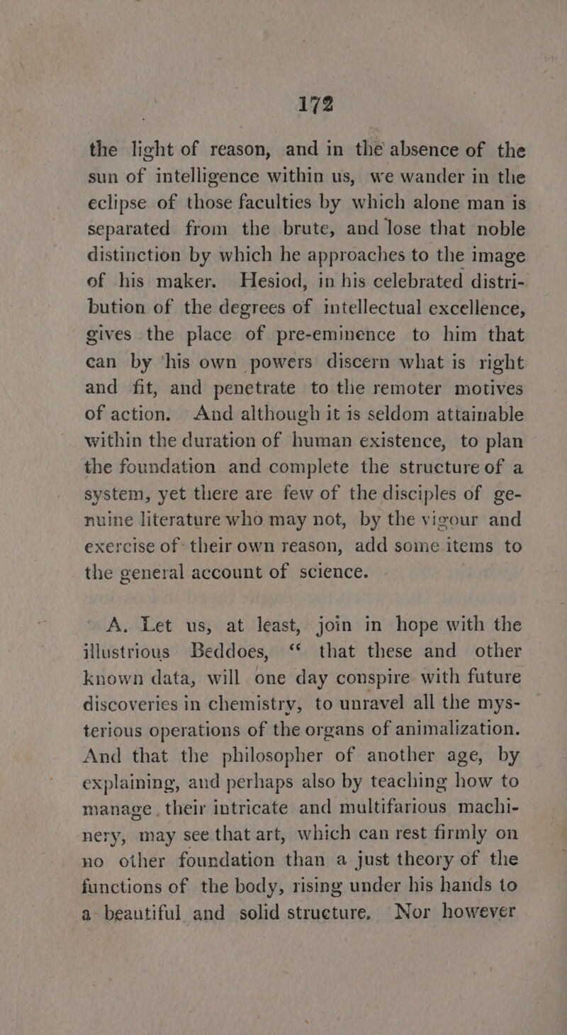 the light of reason, and in the absence of the sun of intelligence within us, we wander in the eclipse of those faculties by which alone man is separated from the brute, and lose that noble distinction by which he approaches to the image of his maker. Hesiod, in his celebrated distri- bution of the degrees of intellectual excellence, gives the place of pre-eminence to him that can by ‘his own powers discern what is right and fit, and penetrate to the remoter motives of action. And although it is seldom attainable within the duration of human existence, to plan the foundation and complete the structure of a system, yet tliere are few of the disciples of ge- nuine literature who may not, by the vigour and exercise of their own reason, add some items to the general account of science. A. Let us, at least, join in hope with the illustrious Beddoes, ‘* that these and other known data, will one day conspire with future discoveries in chemistry, to unravel all the mys- terious operations of the organs of animalization. And that the philosopher of another age, by explaining, and perhaps also by teaching how to manage. their intricate and multifarious machi- nery, may see that art, which can rest firmly on no other foundation than a just theory of the functions of the body, rising under his hands to a beautiful and solid structure. Nor however