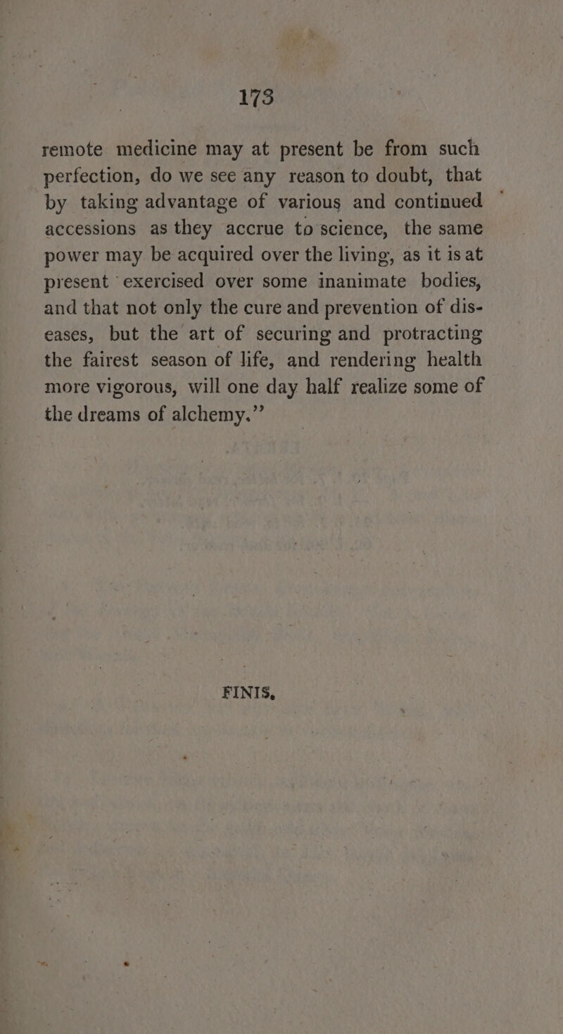 175 remote medicine may at present be from such perfection, do we see any reason to doubt, that by taking advantage of various and continued accessions as they accrue to science, the same power may be acquired over the living, as it is at present exercised over some inanimate bodies, and that not only the cure and prevention of dis- eases, but the art of securing and protracting the fairest season of life, and rendering health more vigorous, will one day half realize some of the dreams of alchemy.” FINIS, * —_