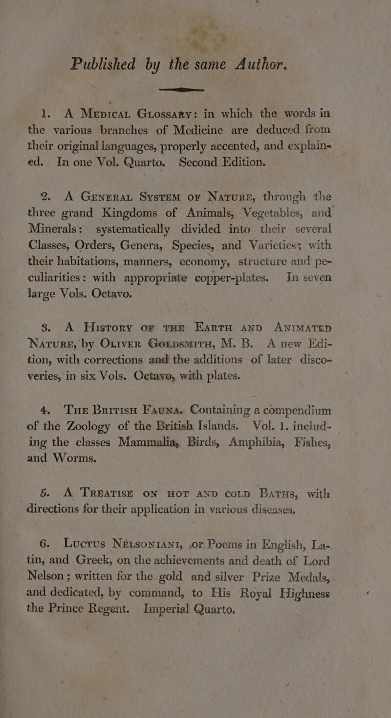 ie 1 ee Published by the same Author. cementite 1, A Mepicat Guossary: in which the words in the various branches of Medicine are deduced from their original languages, properly accented, and explain- ed. In one Vol. Quarto. Second Edition. 2. A GeneraL System or Nature, through the three grand Kingdoms of Animals, Vegetables, and Minerals: systematically divided into their several Classes, Orders, Genera, Species, and Varieties; with their habitations, manners, economy, structure and pe- culiarities: with appropriate copper-plates. In seven large Vols. Octavo. 8. A History or tHe Earru snp ANIMATED Nature, by Otrver Goxipsmiru, M. B. A new Edi- tion, with corrections and the additions of later disco- veries, in six Vols. Octavo, with plates. 4. Tue British Fauna. Containing a compendium of the Zoology of the British Islands. Vol. 1. includ- _ ing the classes Mammalia, Birds, Amphibia, Fishes, and Worms. 5. A TREATISE ON HOT AND cotD Barus, with directions for their application in various diseases. 6. Lucrus NEtsonrant, ,or Poems in English, La- tin, and Greek, on the achievements and death of Lord Nelson ; written for the gold and silver Prize Medals, . and dedicated, by command, to His Royal Highness the Prince Regent. Imperial Quarto.