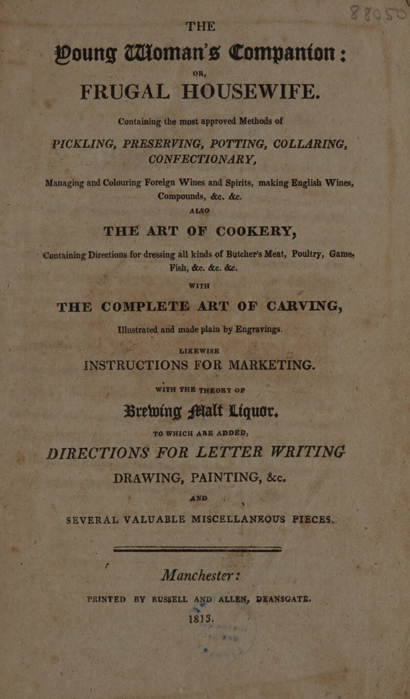 THE — Poung Woman's Companion : FRUGAL HOUSEWIFE. Containing: the most approved Methods of PICKLING, PRESER VING, POTTING, COLLARING, | CONFECTIONARY, Managing and Colouring Foreign Wines and Spirits, making English Wines, Compounds, &amp;c, dc. ALSO THE ART OF COOKERY, Fish, tke, de. de. WITH THE C OMPLETE ART OF CARVIN G, 4 AMustrated and made pe nis by sais ibatl LIKEWISE ; INSTRUCTIONS FOR MARKETING. WITH THE THEORY OF Brewwing Malt Liquor. / TO WHICH ARE ADDED, .. DIRECTIONS FOR LETTER WRITING DRAWING, PAINTING, &amp;c. AND x SEVERAL VALUABLE MISCELLANEOUS PIECES, f tose Manchester: PRINTED BY RUSSELL AND ALLEN, DEANSGATE. ye 1813.