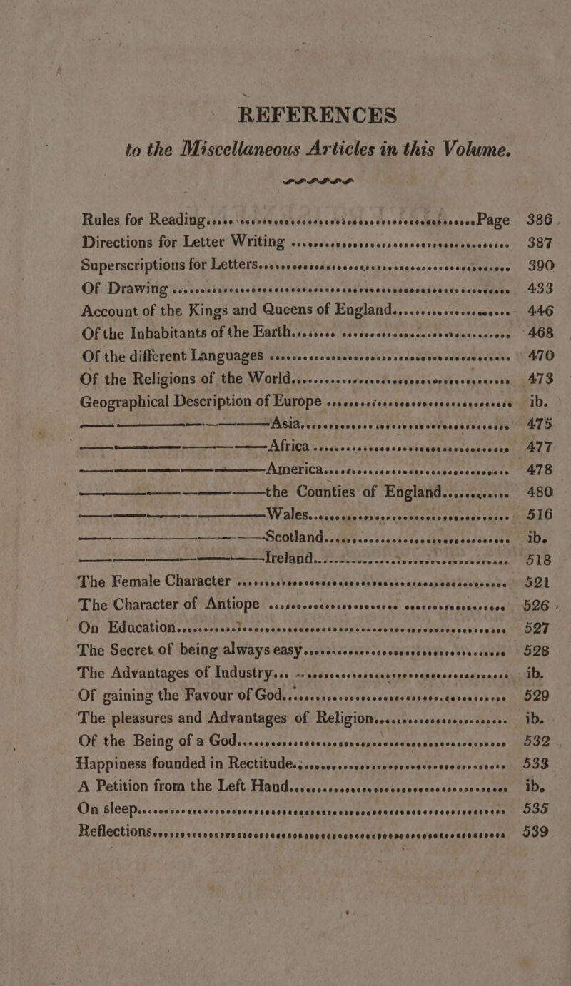 REFERENCES to the Miscellaneous Articles in this Volume. PP LO LDL Rules for Reading. «oe. th, dedvndeh ddtdy ahfeddnc dso stedightasses Page Directions for Letter Writing SCOCOOREECHSOHOCHR AOE SCEHEEHEHESHSLHBEEEEED Superscriptions for TET ETe sieges kdas sae oc Chagdied 00s n0ckscrsneenane Of Drawing COOOHHEEHEOEOOHOSESEDFOE OTH OOS ESO OTOEETHCOHOHAHOOEEOEEOEEEEES Of the Inhabitants of the Earth...cssce coccccccrccsessseretecccssvece Of the different Languages scccccscsccceceesccvcesccnscvevecsccscccers Of the Religions of the World.........csscsscsesesesssaresscencesens Geographical Description of Europe os.cseseserevevcvecsesecceconsess ee a ASIA, voccvccccccs sOC OCHS SECLHCEGEESEDEES PINGTICR i ietusserensestaccrmesaacasecmen ———————the Counties of England..osseqesers $$ — $$ Wales rccrrcrecerecreccccrccevccccsccsces ~~ — Scotland... cccceccsesccccccecececcscccecs ————_Jreland..2.2 22.2... ecedeececcescevees —t The Female Character POOCOROEF OOH COCOLO COO OHO HEE CEO EOCLRECER OOS OLDEOS On Education. vssavesvsleoncatdspascsccsvacpiesessevscssasediyochsceaes The Secret of being always casy..orc-coscevescccccevosccsscsecssace The Advantages Of Industry... ~-scossesessscsencevsecnsccsessoececes Of gaining the Favour GE AIDE I cast lie cs eseseanas dubser oliv aaa baet The pleasures and Advantages of Religions....ccccscssececsccees Of the Being of a God...cccccccrrcevccrecrcensccsccccsecsccsccacococe Happiness founded in Recriligdessssessdssinenmivoscsntvers ohecotaste A Petition from the Left Hand.scccccocosscssccscosceccsscecceveeces On sleep... sccsoccessverevosopecccsccesnsancccespeabecancoseccceseassaeien HchlectiOns sccscersensaiivacse thet encadannatreahiaehehaneaceceataaanassersa