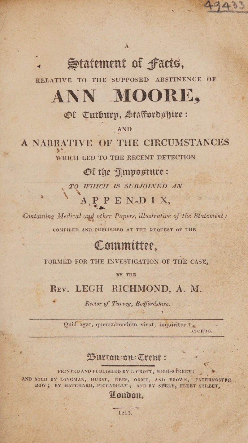 + Statement of facts, RELATIVE TO THE SUPPOSED ABSTINENCE OF - ANN MOORE, | Of Cuthurp, Staffordshire: } aa A NARRATIVE OF THE CIRCUMSTANCES WHICH LED TO THE RECENT DETECTION Of the Pimposture : TQ WHICH 18 SUBJOINED AN “i as J E N-D I X%, Containing Medical aye ie Papers, illustrative of the Statement : 2 ae COMPILED AND PUBLISHED AT THE REQUEST OF THE ame Conumittee, FORMED FOR THE INVESTIGATION OF THE CASE, Rev. LEGH RICHMOND, A. M. - . Rector of Turvey, Bedfordshire. tip a 1 te a, Quid agat, quemadmodum vivat, in ulritur.t » CICERO. Wurton-on-Crent : * PRINTED AND PUBLISHED BY J. CROFT, HIGH-STREEY 5 ri %. AND SOLD BY LONGMAN, HURST, REFS, ORME, AND BROWN, » PATERNOSTFR. ROW ; BY HATCHARD, PICCADILLY 3 AND BY SBELY, FLEET STREET, London, eee 1213.