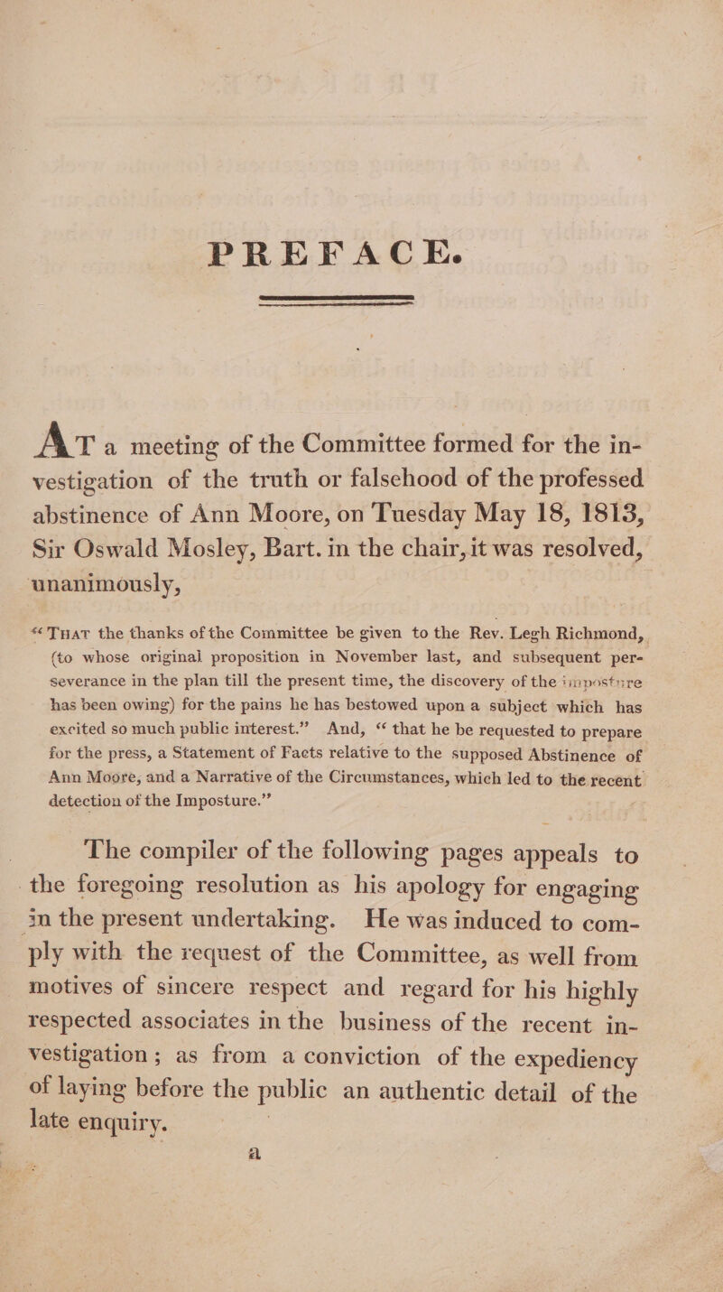 PREFACE. Ar a meeting of the Committee formed for the in- vestigation of the truth or falsehood of the professed abstinence of Ann Moore, on Tuesday May 18, 1813, Sir Oswald Mosley, Bart. in the chair, it was resolved, ‘unanimously, “THaT the thanks of the Committee be given to the Rev. Legh Richmond, | (to whose original proposition in November last, and subsequent per- severance in the plan till the present time, the discovery of the iimpostnre has been owing) for the pains he has bestowed upon a subject which has excited so much public interest.” And, “ that he be requested to prepare for the press, a Statement of Facts relative to the supposed Abstinence of Ann Moore, and a Narrative of the Circumstances, which led to the recent detection of the Imposture.”’ | The compiler of the following pages appeals to the foregoing resolution as his apology for engaging in the present undertaking. He was induced to com- ply with the request of the Committee, as well from motives of sincere respect and regard for his highly respected associates inthe business of the recent in- vestigation; as from a conviction of the expediency of laying before the public an authentic detail of the late enquiry. a