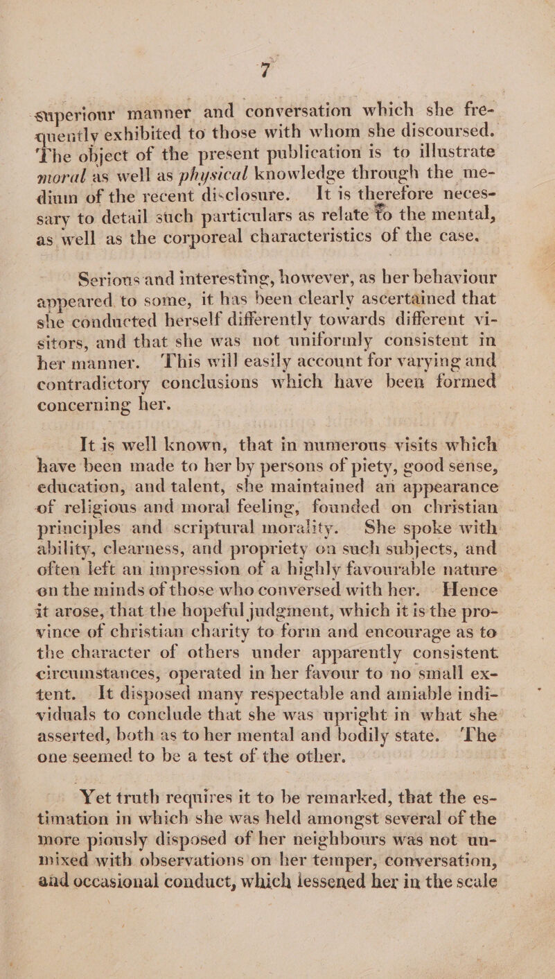 -superiour manner and conversation which she fre- quently exhibited to those with whom she discoursed. The object of the present publication is to illustrate moral as well as physical knowledge through the me- dium of the recent disclosure. It is therefore neces- sary to detail such particulars as relate fo the mental, as well as the corporeal characteristics of the case. Serious and interesting, however, as her behaviour appeared to some, it has been clearly ascertained that she conducted herself differently towards different vi- sitors, and that she was not uniformly consistent in her manner. This will easily account for varying and contradictory conclusions which have been formed concerning her. It is well known, that in numerous visits which have been made to her by persons of piety, good sense, education, and talent, she maintained an appearance of religious and moral feeling, founded on christian principles and scriptural morality. She spoke with ability, clearness, and propriety on such subjects, and often left an impression of a highly favourable nature en the minds of those who conversed with her. . Hence it arose, that the hopeful judgment, which it is the pro- vince of christian charity to form and encourage as to the character of others under apparently consistent circuinstances, operated in her favour to no small ex- tent. It disposed many respectable and amiable indi- viduals to conclude that she was upright in what she asserted, both as to her mental and bodily state. ‘The one seemed to be a test of the other. | Yet truth requires it to be remarked, that the es- timation in which she was held amongst several of the more piously disposed of her neighbours was not un- mixed with observations on her temper, conversation, aad occasional conduct, which lessened her in the scale
