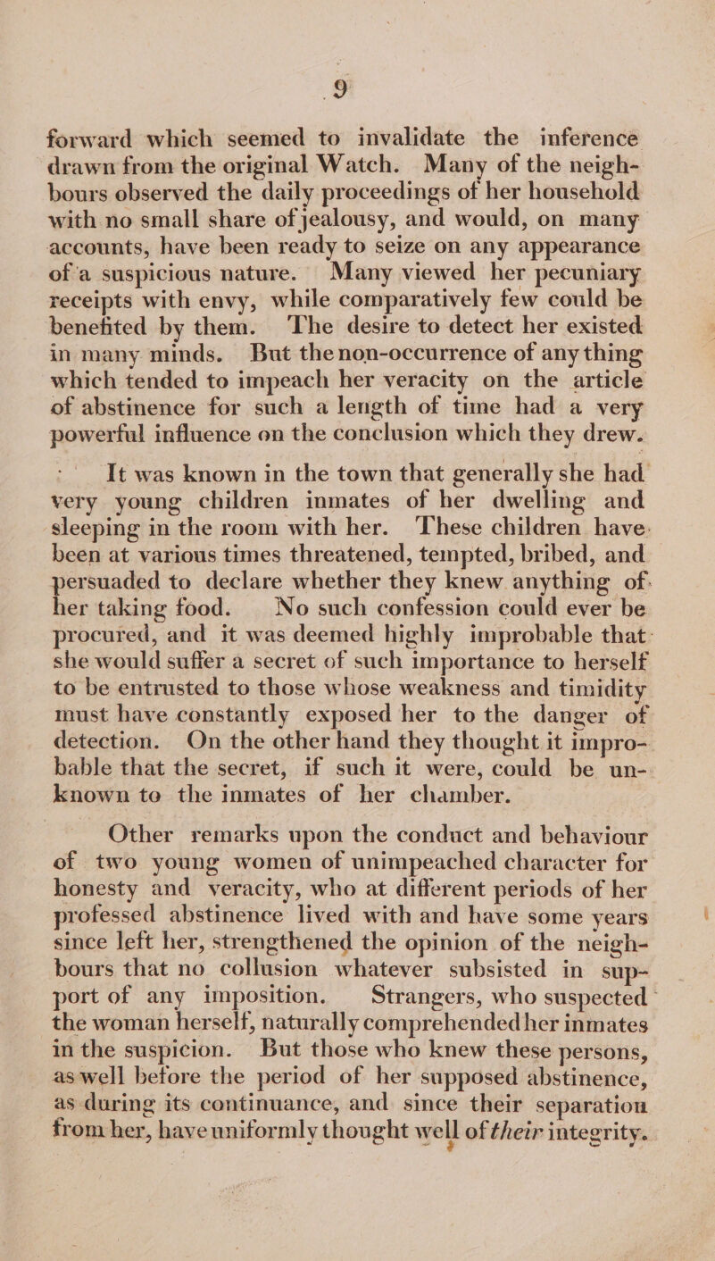 forward which seemed to invalidate the inference drawn from the original Watch. Many of the neigh- bours observed the daily proceedings of her household with no small share of jealousy, and would, on many accounts, have been ready to seize on any appearance of’a suspicious nature. Many viewed her pecuniary receipts with envy, while comparatively few could be benefited by them. The desire to detect her existed in many minds. But thenon-occurrence of any thing which tended to impeach her veracity on the article of abstinence for such a length of time had a very powerful influence on the conclusion which they drew. It was known in the town that generally she had. very young children inmates of her dwelling and sleeping in the room with her. ‘These children have: been at various times threatened, tempted, bribed, and persuaded to declare whether they knew anything of, her taking food. | No such confession could ever be procured, and it was deemed highly improbable that: she would suffer a secret of such importance to herself to be entrusted to those whose weakness and timidity must have constantly exposed her to the danger of detection. On the other hand they thought it impro- bable that the secret, if such it were, could be un- known to the inmates of her chamber. Other remarks upon the conduct and behaviour of two young women of unimpeached character for honesty and veracity, who at different periods of her professed abstinence lived with and have some years since left her, strengthened the opinion of the neigh- bours that no collusion whatever subsisted in sup- port of any imposition. Strangers, who suspected © the woman herself, naturally comprehended her inmates in the suspicion. But those who knew these persons, as well before the period of her supposed abstinence, as during its continuance, and. since their separation from her, have uniformly thought we ll of their integrity.