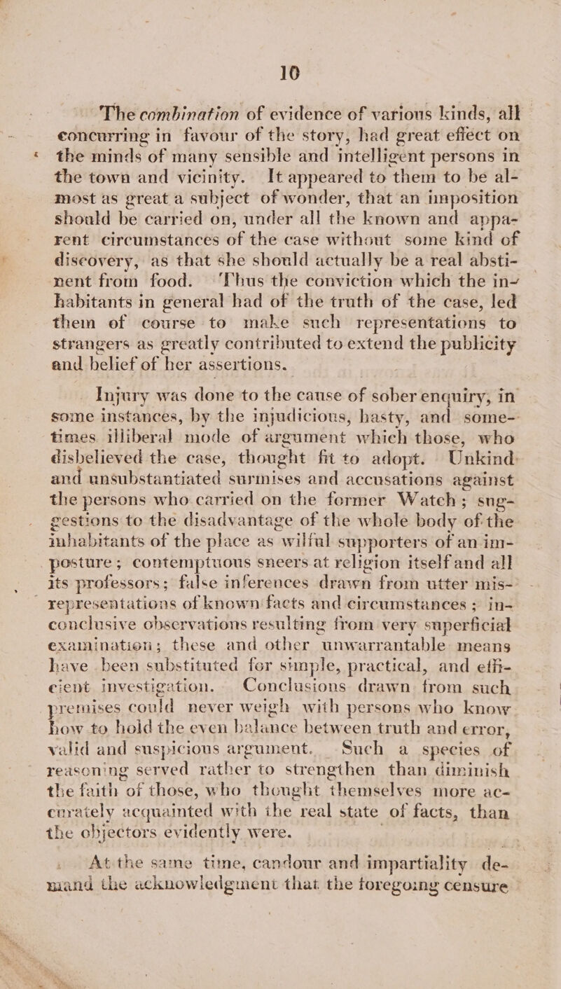 The combination of evidence of various kinds, all concurring in favour of the story, had great effect on the minds of many sensible and Hitelligeat persons in the town and vicinity. It appeared to ‘them to be al- most as great a subject of wonder, that an imposition shoald be carried on, under all the known and appa- rent circumstances of the case without some kind of discovery, as that she should actually be a real absti- nent from food. ‘Thus the conviction which the in~ habitants in general had of the truth of the case, led them of course to make such representations to strangers as greatly contributed to extend the publicity and belief of her assertions. _ Injury was dant to the cause of sober enquiry, in some instances, by the injudicious, hasty, and some- times. illiberal mode of argument which those, who disbelieved the case, thought fit to adopt. Unkind: and unsubstantiated surmises and accusations against the persons who carried on the former Watch; sug- gestions to the disadvantage of the whole body ef the inhabitants of the place as wilful supporters of an im- posture ; contemptuous sneers at religion itself and all its professors; false inferences drawn from utter mis~ _ representations of known facts and circumstances ; in- conclusive observations resulting from very superficial examination; these and other unwarrantable: means have been substituted for simple, practical, and eth- cient imvestiga ‘tion. Conclusions drawn from such “premises could never we igh with persons who know how to hoid the even b aS between truth and error, valid and suspicious argument. Such a species of reasoning served rather to strengthen than diminish the faith of those, who thought themselves more ac- cerately acquainted with ihe real state of facts, than the ebjectors evidently were. At the same tite, Caves and impartiality de- mand the acknowledgment that the foregoing censure