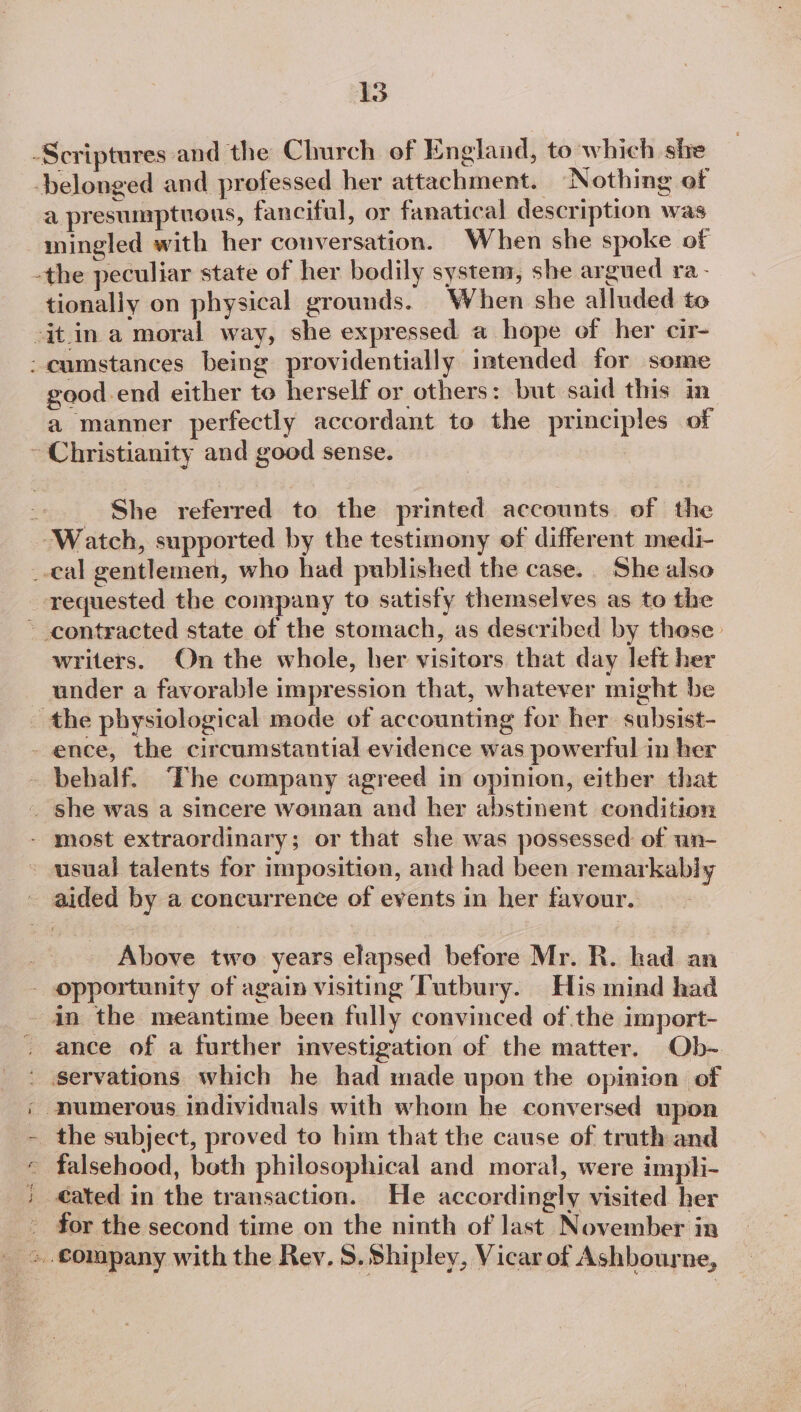 Scriptures and the Church of England, to which she belonged and professed her attachment. Nothing of a presumptuous, fanciful, or fanatical description was mingled with her conversation. When she spoke of -the peculiar state of her bodily system, she argued ra- tionally on physical grounds. When she alluded to -it in a moral way, she expressed a hope of her cir- - cumstances being providentially intended for some good.end either to herself or others: but said this in a manner perfectly accordant to the principles of - Christianity and good sense. _ She referred to the printed accounts of the “Watch, supported by the testimony of different medi- _-cal gentlemen, who had published the case. She also requested the company to satisfy themselves as to the ~ contracted state of the stomach, as described by these writers. On the whole, her visitors that day left her under a favorable impression that, whatever might be the physiological mode of accounting for her. subsist- - ence, the circumstantial evidence was powerful in her behalf. The company agreed in opinion, either that _ she was a sincere woman and her abstinent condition - most extraordinary; or that she was possessed of un- usual talents for imposition, and had been remarkably ~ aided by a concurrence of events in her favour. Above two years elapsed before Mr. R. had an - opportunity of again visiting Tutbury. His mind had - in the meantime been fully convinced of the import- ance of a further investigation of the matter. Ob- ' servations which he had made upon the opinion of ; numerous individuals with whom he conversed upon the subject, proved to him that the cause of truth and _ falsehood, both philosophical and moral, were impli- cated in the transaction. He accordingly visited her - for the second time on the ninth of last November in &gt;. €omapany with the Rev. 8. Shipley, Vicar of Ashbourne,