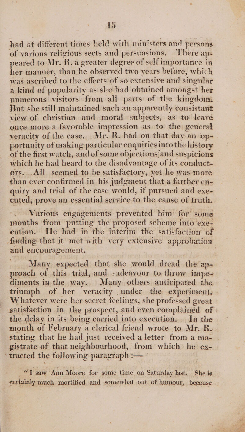 had at different times held with ministers and persons of various religious sects and persuasions. ‘There ap= peared to Mr. R. a greater degree of self importance in her manner, than. re obser ved two years before, which was ascribed to the effects of so extensive and singular a kind of popularity as she’ had obtained amongst her numerous visitors from all parts of the kingdom: But she still maintained such an apparently consistant view of christian and moral subjects, as to leave once more a favorable impression as to the general veracity of the case. Mr. R. had on that day an op- portunity of making par ticular enquiries into the history of the first watch, and of some objections, and suspicions which he had heard to the disadvantage of its conduct- ors. .All seemed to be satisfactery, yet he was more than ever confirmed in his judgment that a farther en- quiry and trial of the case would, if pursued and exe- cuted, prove an essential service to the cause of truth. ‘Various engagements prevented him ‘for’ some months from putting the proposed scheme into exe- cution. He had in the interim the satisfaction of finding that it met with very extensive geen and encouragement. : _ Many expected that she would dread thes ap- preach of this trial, and -adeavour to throw Im pe= diments in the way. Many others anticipated the tr jumph of her veracity under the experiment, Whatever were her secret feelings, she professed great _ satisfaction in the prospect, and even complained of » the delay i in its being carried into execution. In the month of February a clerical friend wrote to Mr. Ru. stating that he had just received a letter from a ma- | gistrate of that neighbourhood, from which he ex- tracted the gpHOwing er _— “1 saw ~ Ann Moore for some time on Saturday last. She is eertainly pach mortifi ed and somewhat out of humour, because