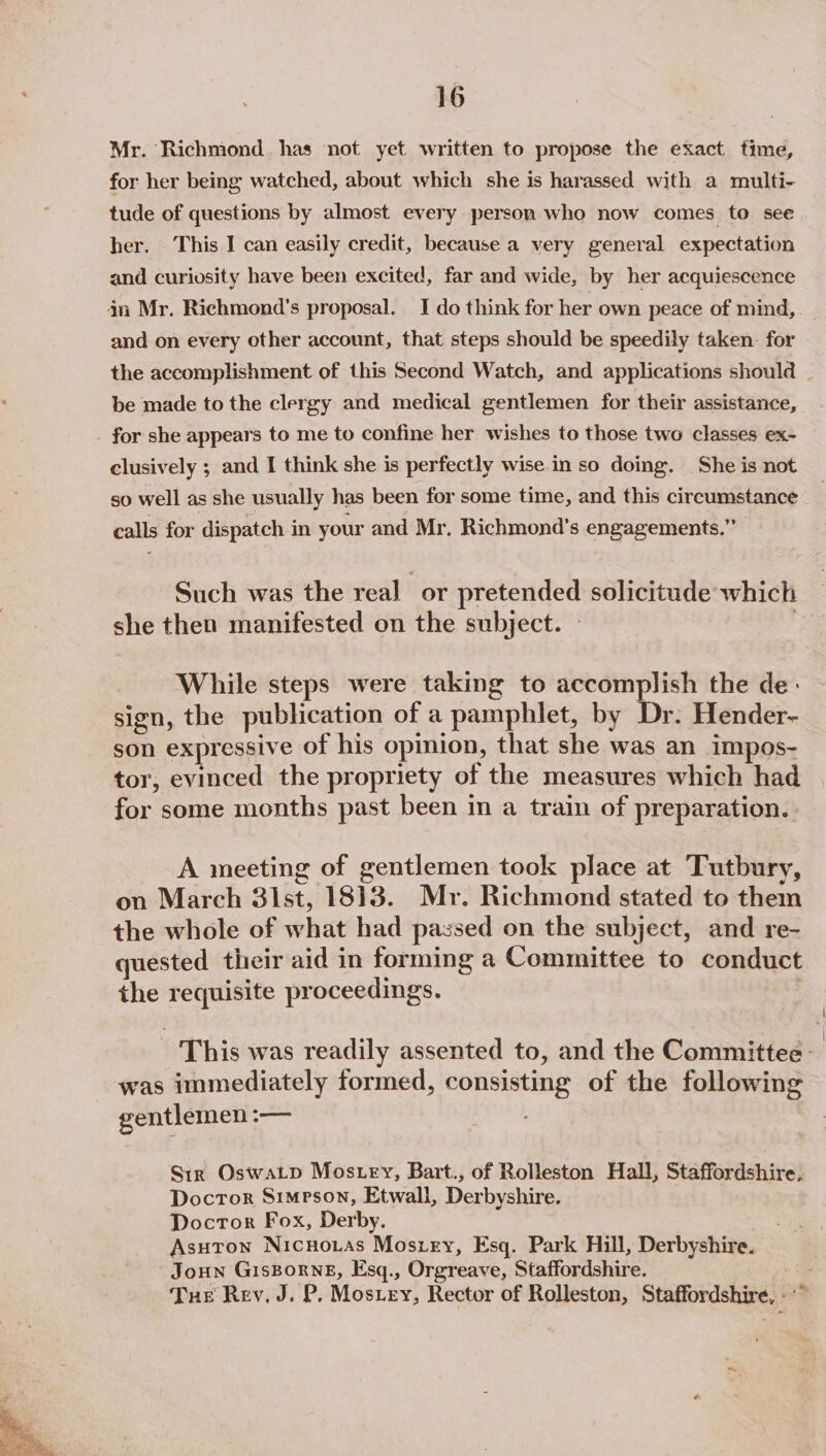 Mr. Richmond has not yet written to propose the exact time, for her being watched, about which she is harassed with a multi- tude of questions by almost every person who now comes to see her. This I can easily credit, because a very general expectation and curiosity have been excited, far and wide, by her acquiescence an Mr. Richmond's proposal. I do think for her own peace of mind, and on every other account, that steps should be speedily taken. for the accomplishment of this Second Watch, and applications should be made to the clergy and medical gentlemen for their assistance, for she appears to me to confine her wishes to those two classes ex- clusively ; and I think she is perfectly wise in so doing. She is not so well as she usually has been for some time, and this circumstance | calls for dispatch in your and Mr. Richmond's engagements.” Such was the real or pretended solicitude: which | she then manifested on the subject. @ While steps were taking to accomplish the de- sign, the publication of a pamphlet, by Dr. Hender- son expressive of his opinion, that she was an impos- tor, evinced the propriety of the measures which had for some months past been in a train of preparation. A meeting of gentlemen took place at Tutbury, on March 31 st, 1813. Mr. Richmond stated to them the whole of what had passed on the subject, and re- quested their aid in forming a Committee to conduct the eet proceedings. This was readily assented to, and the Committee: was immediately formed, consisting of the following gentlemen :— Str Oswatp Mos tey, Bart., of Rolleston Hall, Staffordshire, Doctor Simpson, Etwall, Derbyshire. : Doctor Fox, Derby. Asutron Nicnouas Moszey, Esq. Park Hill, Perbyebive, Joun Gisborne, Esq., Orgreave, Staffordshire. Tue Rev. J. P. Mosiey, Rector of Rolleston, Staffordshire,