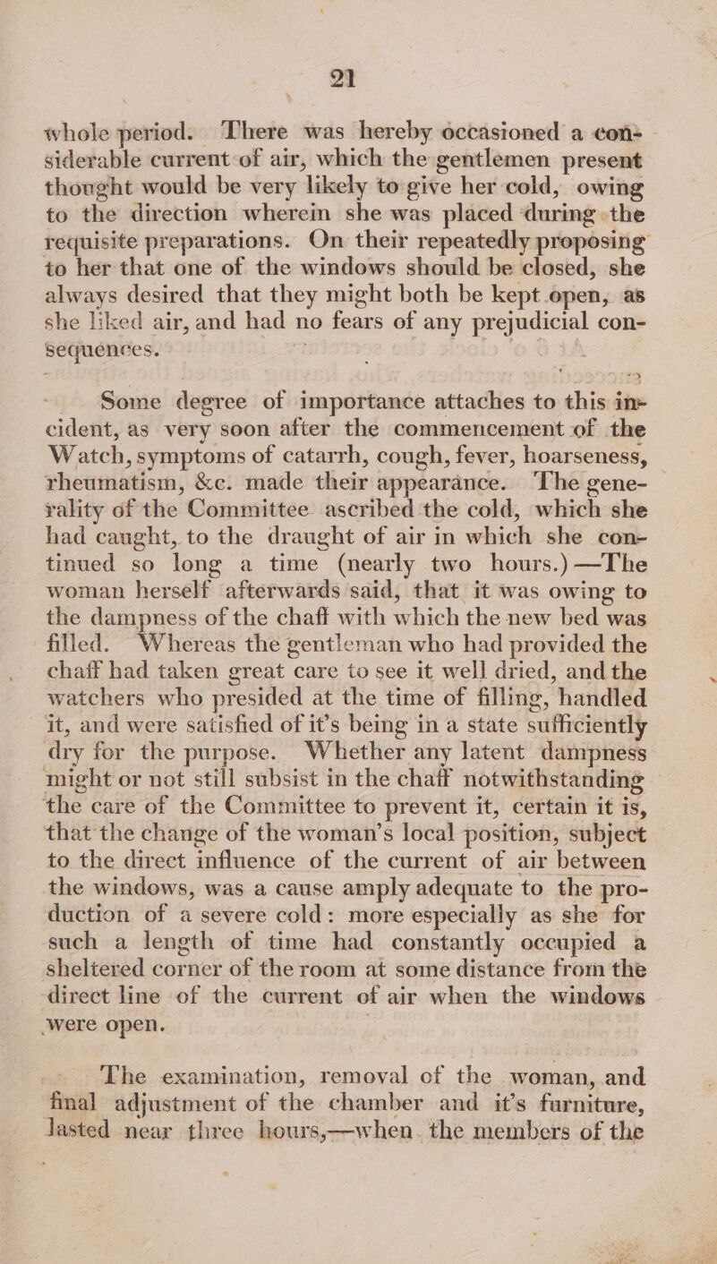 whole period. There was hereby occasioned a con- siderable current-of air, which the gentlemen present thonght would be very ‘likely to give her cold, owing to the direction wherein she was placed during the requisite preparations. On their repeatedly proposing to her that one of the windows should be closed, she always desired that they might both be kept open, as she liked air, and had nedeaty of any prejudicial con- sequences. a tA Some degree of importance attaches to this i in cident, as very soon after the commencement of the Watch , symptoms of catarrh, cough, fever, hoarseness, _ Hhennisiera, &amp;e. made tihebr appearance. ‘The gene- — rality of the Committee ascribed the cold, whi she had caught, to the draught of air in which she con- tinued so long a time (nearly two hours.) —The woman herself afterwards said, that it was owing to the dampness of the chaff with Nee the new bed was filled. Whereas the gentleman who had provided the chaff had taken great care to see it well dried, and the watchers who presided at the time of filling , handled it, and were satisfied of it’s being in a state sufficiently dry for the purpose. Whether any latent dampness might or not still subsist in the chaff notwithstanding the care of the Committee to prevent it, certain it is, that the change of the woman’s local position, subject to the direct a duane of the current of air between the windows, was a cause amply adequate to the pro- duction of a severe cold: more especially as she for such a length of time had constantly occupied a sheltered corner of the room at some distance from the direct line of the current of air when the windows were open. 7 The examination, removal of the - woman, and final adjustment of the chamber and it’s iaaterene. lasted near three hours,—when. the members of the