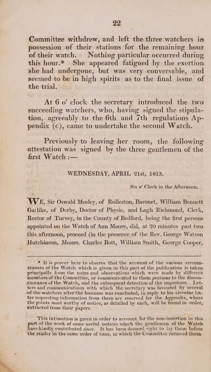 Committee withdrew, and left the three watchers in possession of their stations for the remaining hour of their watch. Nothing particular occurred during this hour.* She appeared fatigued by the exertion she had undergone, but was very conversable, and seemed to be in high spirits as to the final issue of the trial. At 6 o’ clock. the secretary introduced the two succeeding watchers, who, having signed the stipula- tion, agreeably to the 6th and 7th regulations Ap- pendix (c), came to undertake the second Watch. Previously to leaving her room, the following attestation was signed by the three gentlemen of the first Watch :— WEDNESDAY, APRIL 21st, 1813. Six o’ Clock in the Afternoon. WE, Sir Oswald Mosley, of Rolleston, Baronet, William Bennett -Garlike, of Derby, Doctor of Physic, and Legh Richmond, Clerk, Rector of Turvey, in the County of Bedford, being the first persons appointed on the Watch of Ann Moore, did, at 20 minutes past two this afternoon, proceed (in the presence of the Rev. George Watson Hutchinson, Messrs. Charles Bott, William Smith, George Cooper, * It is prover here to observe that the account of the various circum- stances of the Watch which is given in this part of the publication is taken principally from the notes and observations which were made by different members of the Committee, or communicated to them previous to the discon- tinuance uf the Watch, and the subsequent detection of the imposture. Let- ters and communications with which the secretary was favoured by several “of the watchers after the business was concluded, in reply to his circular }et- ter requesting information from them are reserved for the Appendix, where the points most worthy of notice, as detailed by each, will be found in order, extracted from their papers. This intimation is given in order to account for the non-insertion in this part of the work of some useful notices which the gentlemen of the Watch have kindly contributed since. It has been deemed right to lay them before “the reader in the same order of time, in which the Committee received them: