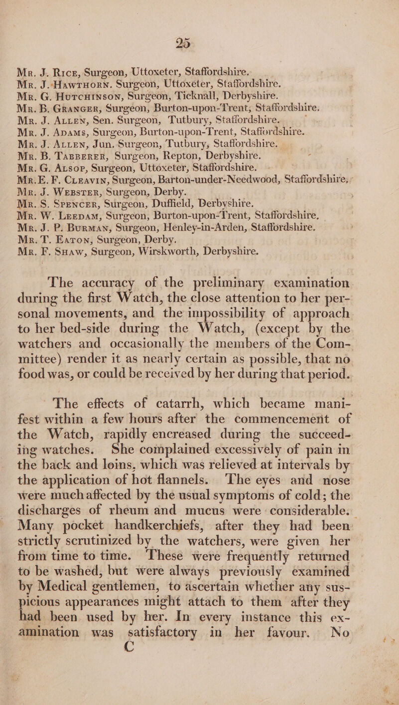 Mr. J. Rice, Surgeon, Uttoxeter, Staffordshire. Mr. J. Hawruorn. Surgeon, Uttoxeter, Staffordshire. Mr. G. Hurcuinson, Surgeon, Ticknall, Derbyshire. Mx. B. Grancer, Surgeon, Burton-upon-Trent, Staffordshire. Mr. J. ALteN, Sen. Surgeon, Tutbury, Staffordshire. : Mz. J. Apams, Surgeon, Burton-upon-Trent, Staffordshire. Mr. J. ALLEN, Jun, Surgeon, Tutbury, Staffordshire. _ Mr. B. TasBereER, Surgeon, Repton, Derbyshire. Mz. G. Atsop, Surgeon, Uttoxeter, Staffordshire. Mr.E. F, Cieavin, Surgeon, Barton-under-Needwood, Staffordshire, : Mr. J. WEBSTER, Surgeon, Derby. Mr. S. Srencer, Surgeon, Duffield, Derbyshire. Mr. W. Leepam, Surgeon, Burton-upon-Trent, Staffordshire, Mr. J. P. Burman, Surgeon, Henley-in-Arden, Staffordshire. Mr. T. Eaton, Surgeon, Derby. | Mr. F. SHaw, Surgeon, Wirskworth, Derbyshire. The accuracy of the preliminary examination during the first Watch, the close attention to her per- to her bed-side durmg the Watch, (except by the watchers and occasionally the members of the Com- mittee) render it as nearly certain as possible, that no food was, or could be received by her during that period.. The effects of catarrh, which became mani- fest within a few hours after the commencement of the Watch, rapidly encreased during the succeed- ing watches. She complained excessively of pain in the back and loins, which was relieved at intervals by the application of hot flannels. The eyes and nose were much affected by the usual symptoms of cold; the strictly scrutinized by the watchers, were given her from time to time. These were frequently returned to be washed, but were always previously examined by Medical gentlemen, to ascertain whether any sus- picious appearances might attach to them after they had been used by her. In every instance this ex- amination was satisfactory in her favour. No 6