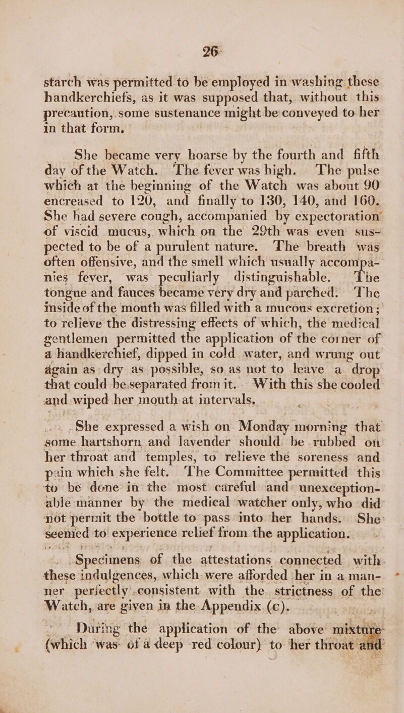 26- starch was permitted to be employed in washing these handkerchiefs, as it was supposed that, without this precaution, some sustenance might be conveyed to her in that form. She became very hoarse by the fourth and fifth day of the Watch. ‘The fever was high. The pulse which at the beginning of the Watch was about 90 encreased to 120, and finally to 130, 140, and 160. She had severe cough, accompanied by expectoration’ of viscid mucus, which on the 29th was even sus- pected to be of a purulent nature. The breath was often offensive, and the smell which usually accompa nies fever, was peculiarly distinguishable. The tongue And fauces became very dry and parched. The inside of the mouth was filled with a mucous excretion: to relieve the distressing effects of which, the med; ‘cal gentlemen permitted the application of the corner of a handkerchief, dipped in cold water, and wrung out again as: dry as possible, so as not to leave a “drop that could be. separated fromit.. With this she cooled By wiped her mouth at intervals, &amp; She expressed a nich on Monday morning that some. hartshorn, and lavender should: be rubbed on her throat and temples, to relieve the soreness and _ pe tin which she felt. ‘The Committee permitted this ty be done in the most careful and: “unexception- able manner by the medical watcher only, who did: not permit the bottle to pass into ‘her hands, She seemed to pS utegbio ds relict from the application. .Spectineng of. the sitectatiins connected with. these indulgences, which. were afforded her i in a man- ner perfectly. consistent with the strictness of the: Watch, are given in the Appendix (c). “During ‘the application of the above mixture (which ‘was: of a deep red colour} to her throat: am
