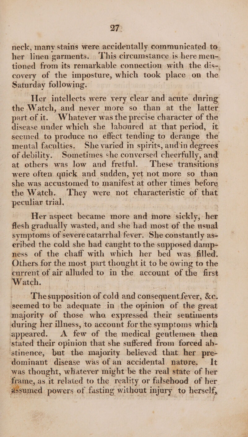 neck, many stains were accidentally communicated to, her linen garments. This circumstance is here men- tioned iedees its usiaabliaile connection with the dis-, covery of the imposture, which took place on the. Saturday following. Her intellects were very ‘clear and acute ‘during the Watch, and never more so than at the latter. part of it. Whatever was the precise character of the disease under which she laboured at that period, it. seemed to produce no effect tending to derange the mental faculties. She varied in spirits, andin degrees of debility. Sometimes she conversed cheerfully, and at others was low and fretful. . These transitions were often, quick and sudden, yet not more so than she was accustomed to fuapifest at other times hefore the Watch.. PRY were not characteristic of that peculiar trial, | Her aspect became more andl more ‘iekalig hee flesh gradually wasted, and she had most of the usual symptoms of severe ‘catatrlial fever. She constantly as- eribed the cold she had caught to the supposed damp- ness of the chaff with which her bed was filled. Others for the most part thought it to be owing to the current of air alluded to in the account of ihe first Watch. Bey The Lieb meio, a cold and consequent fever, Ke. seemed to be adequate in the opinion of the great majority of those wha expressed their sentiments during her illness, to account for the symptoms which appeared. <A few of the medical gentlemen then ‘stated their opinion that she suffered from forced ab- ‘stinence, but the majority believed that her pre- ‘dominant disease was of an accidental nature. © It was thought, whatever might be the real state’ of her frame, as ‘it related to the reality or falsehood of her ‘assumed powers of fasting without i injury, to Hersch