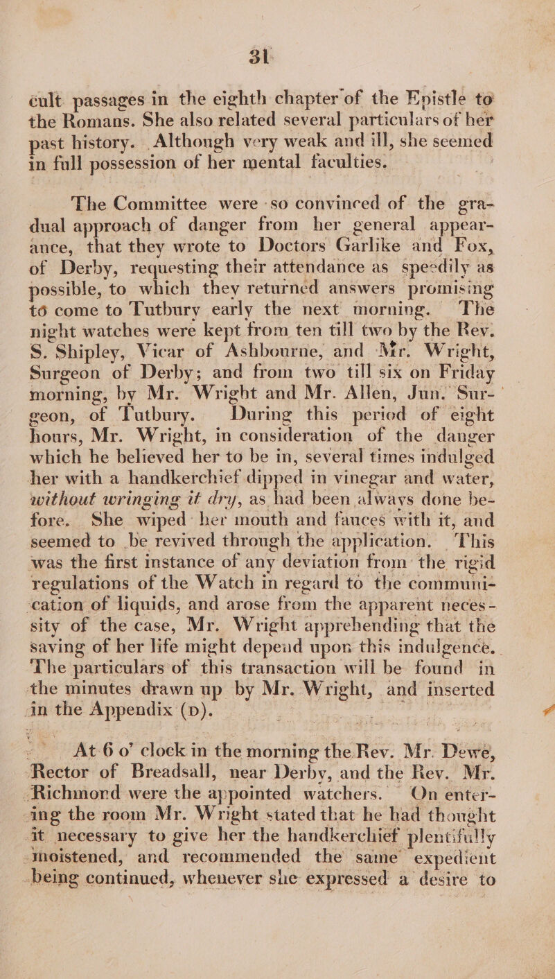 éult passages in the eighth chapter of the Epistle to the Romans. She also related several particulars of her past history. Although very weak and ill, she seemed in fall possession of her mental faculties. The Committee were -so convinced of the era- dual approach of danger from her general appear- ance, that they wrote to Doctors Garlike and Fox, of Derby, requesting their attendance as spec dily as possible, to which they returned answers promising té6 come to Tutbury early the next morning. The night watches were kept from ten till two by the Rey. S. “Shipley, Vicar of Ashbourne, and Mr. Wright, Surgeon of Derby; and from two till six on Friday morning, by Mr. Wright and Mr. Allen, Jun. Sur- geon, of Tutbury. During this period of eight hours, Mr. Wright, in consideration of the danger which he believed her to be i in, several times indulged her with a handkerchief dipped i in vinegar and water, without wringing it dry, as had been always done he- fore. She wiped: her mouth and fauces with it, aud seemed to be revived through the application. | This was the first instance of any deviation from the rigid regulations of the Watch in regard to the communi- cation of liquids, and arose from the apparent neces - sity of the case, Mr. Wright apprehending that the saving of her life might depeud upon this indulgence. ‘The particulars of this transaction will be: fond in the minutes drawn up by Mr. SGM and inserted in the Appendix p> se sal e At-6 0’ aiseke in the morning the Rev. Mr. Dewe, ‘Rector of Breadsall, near Derby, and the Rev. Mr. Richmord were the appointed watchers. On enter- ing the room Mr. Wright stated that he had th. might -it necessary to give her the handkerchief plentifully moistened, and recommended the same expedient -being continued, whenever she expressed a desire 1 to