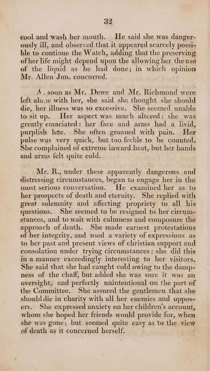 cool and wash her mouth. He said she was danger- ously ill, and observed that it appeared scarcely possi- ble to continue the Watch, adding that the preserving of her life might depend upon the allowing her the use of the liquid as he had done; in which opmion Mr. Allen Jun. concurred. A.soon as Mr. Dewe and Mr. Richmond were left aloze with her, she said she thought she should die, her illness was so excessive. She seemed unable to sit up. Her aspect was much altered: she was greatly emaciated: her face and arms had a livid, purplish hte. She often groaned with pain. Her pulse was very quick, but too feeble to be counted, She complained of extreme inward heat, but her hands and arms felt quite cold. Mr. R., under these apparently dangerous and distressing circumstances, began to engage her in the most serious conversation. He examined her as to her prospects of death and eternity. She replied with great solemnity and affecting propriety to all his questions. She seemed to be resigned to her cireum- stances, and to wait with calmness and composure the approach of death. She made earnest protestations of ber integrity, and used a variety of expressions as to her past and present views of christian support and consolation under trying circumstances: she did this in a manner exceedingly imteresting to her visitors. She said that she had caught cold owing to the damp- ness of the chaff, but added she was sure it was an oversight, and perfectly unintentional on the part of the Committee. She assured the gentlemen that she should die in charity with all her enemies and oppos- ers. She expressed anxiety on her children’s account, whom she hoped her friends would provide for, when she was gone; but seemed quite easy as to the view of death as it concerned herself. |