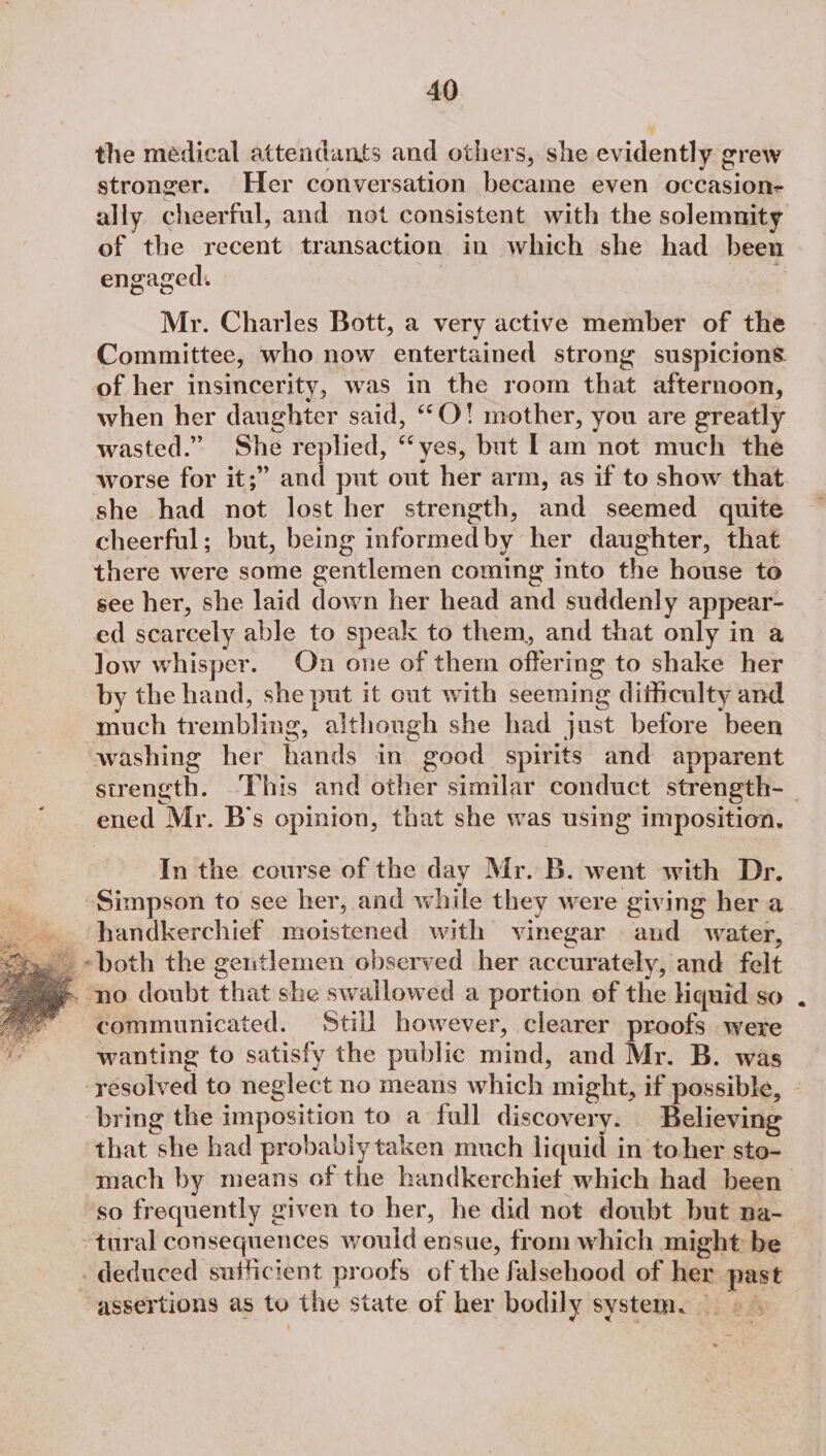 the medical attendants and others, she evidently grew stronger. Her conversation became even occasion- ally cheerful, and not consistent with the solemnity of the recent transaction in which she had been engaged. Mr. Charles Bott, a very active member of the Committee, who now entertained strong suspicions of her insincerity, was in the room that afternoon, when her daughter said, ““O! mother, you are greatly wasted.” She replied, “yes, but Lam not much the she had not lost her strength, and seemed quite cheerful; but, being informedby her daughter, that there were some gentlemen coming into the house to see her, she laid down her head and suddenly appear- ed scarcely able to speak to them, and that only in a low whisper. On one of them offering to shake her by the hand, she put it out with seeming dithculty and much trembling, althongh she had just before been washing her hands in good spirits and apparent ened Mr. B's opinion, that she was using imposition. In the course of the day Mr. B. went with Dr. Simpson to see her, and while they were giving her a handkerchief moistened with vinegar and water, ~both the ge1tlemen observed her accurately, and felt ‘no doubt that she swallowed a portion of the Hiquid so communicated. Still however, clearer proofs were wanting to satisfy the public mind, and Mr. B. was bring the imposition to a full discovery. Believing that she had probably taken much liquid in toher sto- ‘so frequently given to her, he did not doubt but na- tural consequences would ensue, from which might be deduced sufficient proofs of the falsehood of her past assertions as to the state of her bodily system.