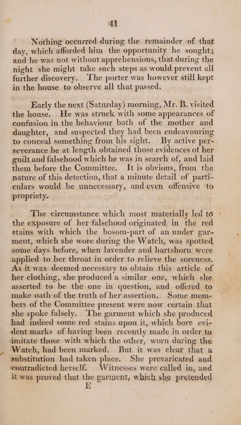 Al ‘Nothing occurred during the remainder of that day, which afforded him the opportunity he sought; and he was not without apprehensions, that during the night she might take such steps as would prevent all further discovery. ‘The porter was however still kept in the house to observe all that passed. Early the next (Saturday) morning, Mr. B. visited the house. . He was struck with some appearances of confusion in the behaviour both of the mother and daughter, and suspected they had been endeavouring to conceal something from his sight. By active per- severance he at length obtained those evidences of her guilt and falsehood which he was in search of, and laid them before the Committee. It is obvious, from the nature of this detection, that a minute detail of parti-. culars would be unnecessary, and even offensive to propriety. The circumstance which most materially led to the exposure of her falsehood originated in the red stains with which the bosom-part of an under gar- ment, which she wore during the Watch, was spotted, some days before, when lavender and hartshorn were applied to her throat in order to relieve the soreness. As it was deemed necessary to obtain this article of her clothing, she produced a similar one, which she asserted to be the one in question, and offered te make oath of the truth of her assertion. Some mem- bers of the Committee present were now certain that she spoke falsely. ‘he garment which she produced had mdeed some red stains upon it, which bore evi- dent marks of having been recently made in order to amitate those with which the other, worn during the ‘Watch, had been marked. But it was clear that a substitution had taken place. She prevaricated and ‘contradicted herself. Witnesses were called in, and. it was proved that ee garment, which she pretended