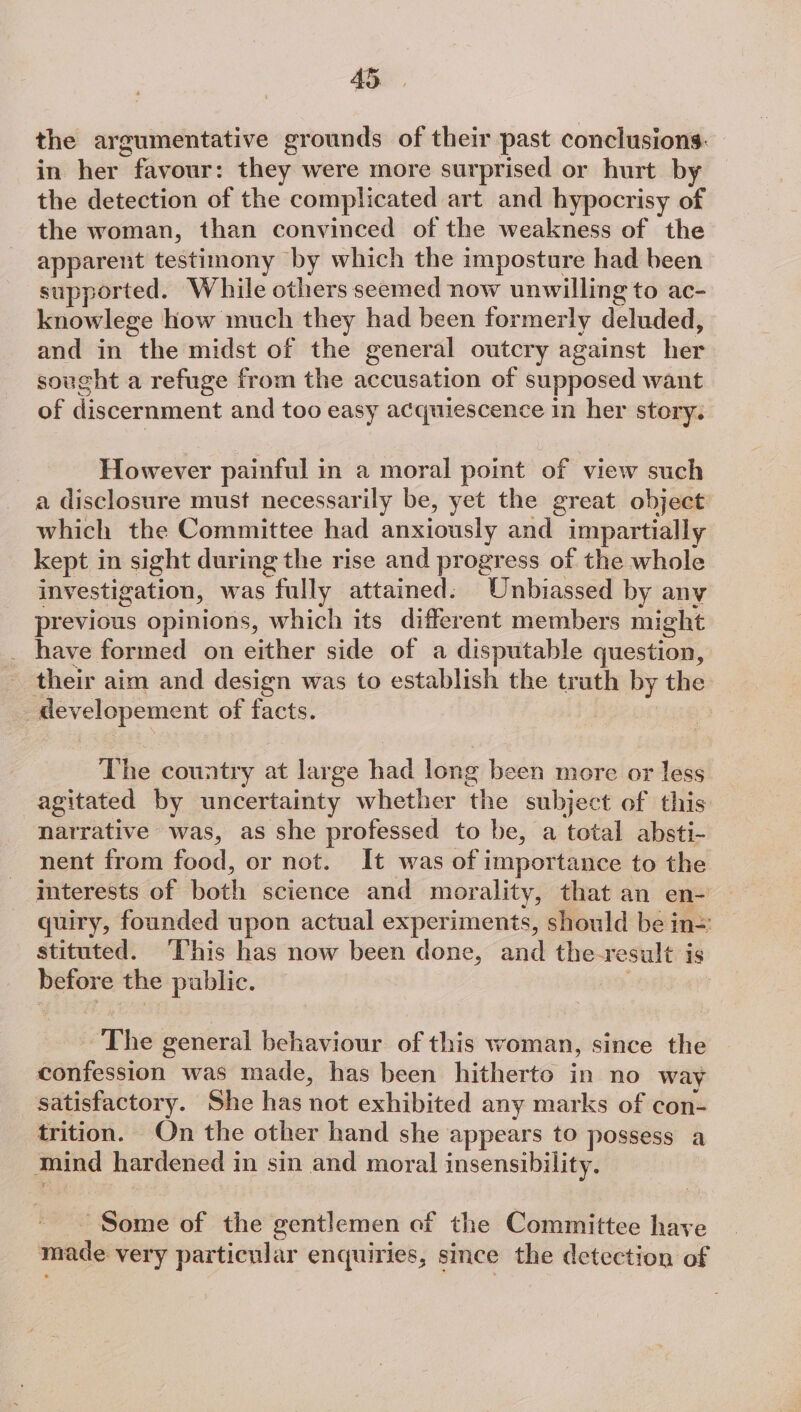 the argumentative grounds of their past conclusions. in her few: they were more surprised or hurt by the detection of the complicated art and hypocrisy of the woman, than convinced of the weakness of the apparent testimony by which the imposture had been supported. While others seemed now unwilling to ac- knowlege how much they had been formerly deluateds and in the midst of the general outcry against her sought a refuge from the accusation of supposed want of discernment and too easy acquiescence in her story. However painful in a moral point of view such a disclosure must necessarily be, yet the great object which the Committee had anxiously and impartially kept in sight during the rise and progress of the whole investigation, was fully attained. Unbiassed by any previous opinions, which its different members might _ have formed on either side of a disputable question, their aim and design was to establish the truth by the 7 pnaer wipe of facts. The country at large hd long been more or less agitated by uncertainty whether ‘the subject of this narrative was, as she professed to be, a total absti- nent from Sead, or not. It was of importance to the interests of horh science and morality, that an en- quiry, founded upon actual experiments, should be in= stituted. ‘This has now been done, and the-r esult is = the public. The general behaviour of this woman, since the doniinsion: was made, has been hitherto in no way satisfactory. She has not exhibited any marks of con- trition. On the other hand she appears to possess a ™mind hardened in sin and moral insensibility. Some of the gentlemen of the Committee have made very particular enquiries, since the detection of