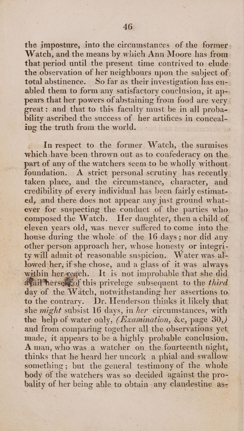 the imposture, into the circumstances of the former - Watch, and the means by which Ann Moore has from that period until the present time contrived to elude. the observation of her neighbours upon, the subject. of: total abstinence. So far as their investigation has en-. abled them to form any satisfactory otidtlvieidsas it ap- pears that her powers of abstaining from food are very great: and that to this faculty nia be in all proba- bility ascribed the success of her artifices in conceal- ing the truth from the world. In respect to the former Watch, the surmises which have been thrown out as to AST SY acy on the part of any of the watchers seem to be wholly without. foundation. A strict personal scrutiny has recently taken place, and the circumstance, character, and credibility of every individual has been fairly estimat- ed, and there does not appear any just ground what- ever for suspecting the conduct of the parties who composed the Watch. Her daughter, then a child of eleyen years old, was never suffered to come into the house during ee whole of the 16 days; nor did any other person approach her, whose honesty or integri- ty will admit of reasonable suspicion. Water was al- lowed her, if she-chose, and a glass of it was always : vgithin her, each. It is not improbable that she did. ; rse@igcof this privelege subsequent to the third dey of the ‘Watch, notwithstanding her assertions to. to the contrary. ant Henderson thinks it likely that she might subsist 16 days, in her circumstances, with the help of water only, (Zxamination, &amp;c, page 30,) and from comparing together all the observations yet made, it appears to be a highly probable conclusion. A man, who was a watcher on the fourteenth night, thinks thea he heard her uncork a phial and-swallow something; but the general testimony of the whole body of the watchers was so decided against the pro- hality of her being able to obtain. any clandestine as-