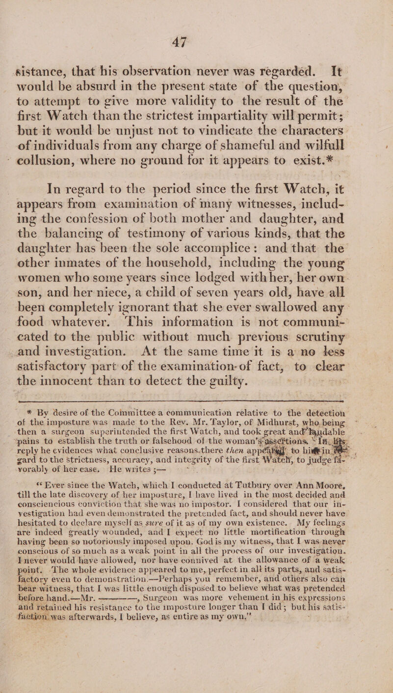 sistance, that his observation never was regardéd. It would be absurd in the present state of the question, to attempt to give more validity to the result of the’ first Watch than the strictest impartiality will permit; but it would be unjust not to vindicate the characters of individuals from any charge of shameful and wilfull ~ collusion, where no ground for it appears to exist.* In regard to the period since the first Watch, it appears from examination of many witnesses, includ- ing the confession of both mother and daughter, and the balancing of testimony of various kad) that the daughter has been the sole accomplice: and that the’ ithe inmates of the household, including the young women who some years since lodged with her, her ewn: son, and her niece, a child of seven years old, have all been completely ignorant that she ever Saliciend any food whatever. ‘his information is not communi-~ cated to the public without much previous scrutiny _and investigation. At the same time it is a ne less satisfactory part of the examination-of fact, to clear the innocent than to detect the guilty. gs * By desire of the Committee a communication relative to the detection of the imposture was made to the Rev. Mr. Taylor, of Midhurst, who, being _ then a surgeon superintended the first Watch, and took he and” Faudable “pains to establish the truth or falsehood of the woman’s- assertions, “Tf. reply he evidences what conclusive reasons.there then ape WI to bimin BAS, gard to the Strictness, accuracy, and pat gil of the first las: atch, to judge fa. 3 yorably ot her ease. He writes ;— “Ever since the Watch, which I conducted at Tutbury over Ann Moore, till the late discovery of her imposture, I have lived in the most decided and consciencious conviction that she was no impostor. I considered that our in- vestigation had even demonstrated the pretended fact, and should never have _ hesitated to declare myself as sure of it as of my own existence. My feelings are indeed greatly wounded, and I expect no little mortification through having been so notoriously imposed upon, God is my witness, that I was never conscious of so much as a weak point in all the process of our investigation. I never would have allowed, nor have connived at the allowance of a weak point. ‘The whole evidence appeared to me, perfect in allits parts, and satis- factory even to demonstration.—-Perhaps you remember, and others also can bear witness, that a was little enough disposed to believe what was pretended before hand. Mr. —, Surgeon was more vehement in his expressions and retained his Hensel ace to the imposture longer than I did ; but mis satis- faction. was afterwards, I believe, as entire as my own,’