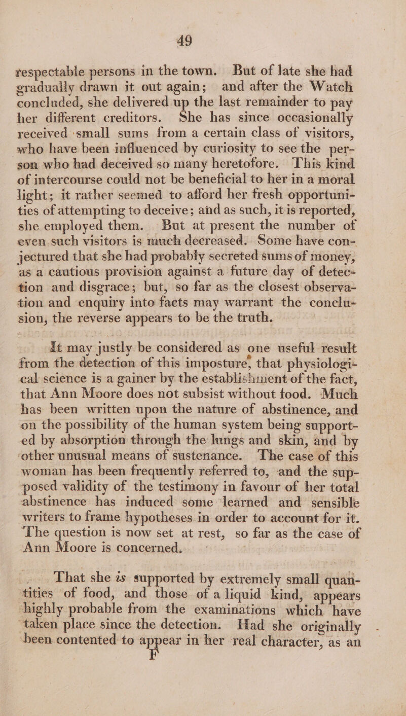 respectable persons in the town. But of late she had eradually drawn it out again; and after the Watch concluded, she delivered up the last remainder to pay her different creditors. She has since occasionally received ‘small sums from a certain class of visitors, who have been influenced by curiosity to see the per- son who had deceived so many heretofore. This kind of intercourse could not be beneficial to her in a moral light; it rather seemed to afford her fresh opportuni- ties of attempting to deceive; aid as such, it is reported, she employed them. But at present the number of even such visitors is much decreased. Some have con- jectured that she had probably secreted sums of money, as a cautious provision against a future day of detec- tion and disgrace; but, so far as the closest observa- tion and enquiry into facts may warrant the conclu- sion, the reverse appears to be the truth. dt may justly be considered as one useful result from the detection of this imposture, that physiologi- cal science is a gainer by the establishment of the fact, that Ann Moore does not subsist without tood. Much has been written upon the nature of abstinence, and on the possibility of the human system being support- ed by absorption through the hings and skin, and by ‘other unusual means of sustenance. ‘he case of this woman has been frequently referred to, and the sup- posed validity of the testimeny in favour of her total abstinence has induced some ‘learned and sensible writers to frame hypotheses in order to account for it. ‘The question is now set at rest, so far as the case of Ann Moore is concerned. _ That she zs supported by extremely small quan- tities of food, and those of a liquid kind, appears highly probable from the examinations which have taken place since the detection. Had she originally been contented to appear in her real character, as an