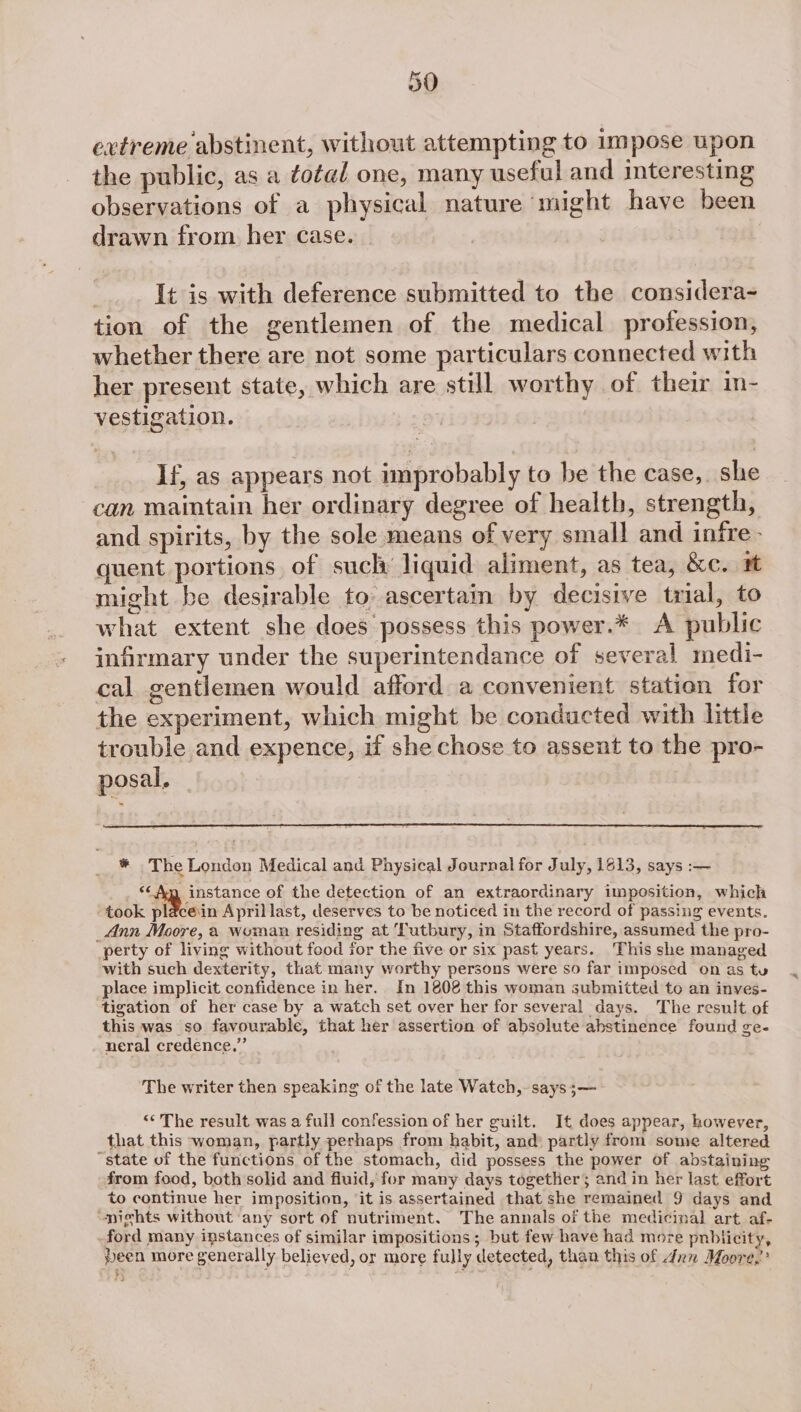 extreme abstinent, without attempting to impose upon the public, as a total one, many useful and interesting observations of a physical nature might have been drawn from her case. ; It is with deference submitted to the considera- tion of the gentlemen of the medical profession, whether there are not some particulars connected with her present state, which are still worthy of their in- vestigation. If, as appears not improbably to be the case, she can maintain her ordinary degree of health, strength, and spirits, by the sole means of very small and infre - quent portions of sucly liquid aliment, as tea, &amp;c. rt might be desirable to ascertain by decisive trial, to what extent she does possess this power.* A public infirmary under the superintendance of several medi- cal gentlemen would afford a convenient station for the experiment, which might be conducted with little trouble and expence, if she chose to assent to the pro- posal, * The London Medical and Physical Journal for July, 1813, says -— Sepnstance of the detection of an extraordinary imposition, which took plé&amp;cein April last, deserves to be noticed in the record of passing events. _Ann Moore, a woman residing at Tutbury, in Staffordshire, assumed the pro- perty of living without food for the five or six past years. This she managed with such dexterity, that many worthy persons were so far imposed on as tu place implicit confidence in her. In 1808 this woman submitted to an inves- tigation of her case by a watch set over her for several days. The result of this was so favourable, that her assertion of absolute abstinence found ge- neral credence.” The writer then speaking of the late Watch, says ;— “¢ The result was a full confession of her guilt. It does appear, however, that this woman, partly perhaps from habit, and) partly from some altered “state of the functions of the stomach, did possess the power of abstaining from food, both solid and fluid, for many days together; and in her last effort to continue her imposition, it is assertained that she remained 9 days and ‘nights without any sort of nutriment. The annals of the medicinal art af- -ford many instances of similar impositions; but few have had more puhbtiicity, been more generally believed, or more fully detected, than this of 4m Moore,”