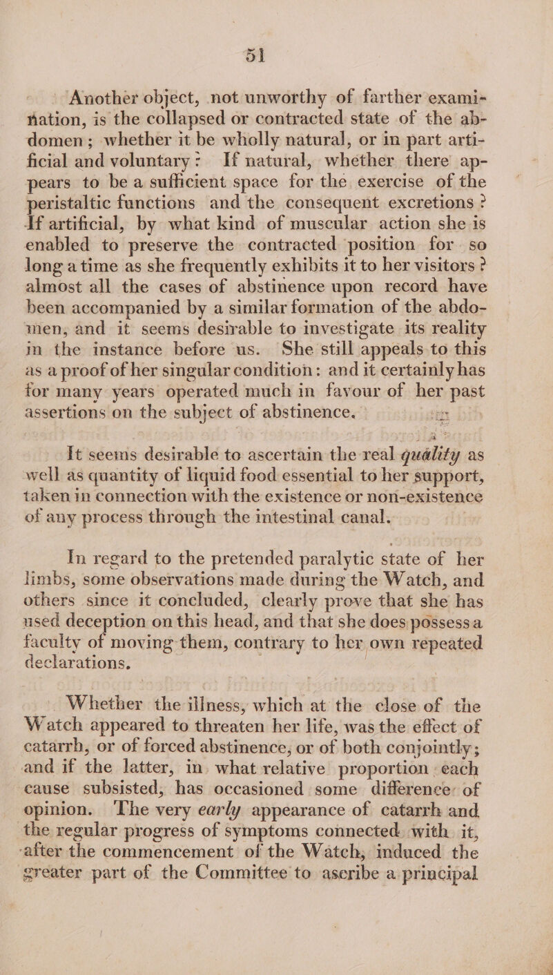 ol Another object, not unworthy of farther exami- ation, is the collapsed or contracted state of the ab- domen; whether it be wholly natural, or in part arti- ficial and voluntary: If natural, whether there ap- pears to be a sufficient space foie the exercise of the peristaltic functions and the consequent excretions ? Tf artificial, by what kind of muscular action she is enabled to preserve the contracted position for so long a time as she frequently exhibits it to her visitors ? almost all the cases of abstinence upon record have been accompanied by a similar formation of the abdo- men; and it seems desirable to investigate its reality m Gis instance before us. She still appeals to this as a proof of her singular condition: and it certainly has for many years operated much in favour of her past assertions on the subject: of abstinence. i bth It seems desirable to ascertain the real gualety as well as quantity of liquid food essential to her support, taken in connection with the existence or non-existence of any process through the intestinal canal. In regard to the pretended paralytic state of her limbs, some observations made during the Watch, and others since it concluded, clearly prove that she has used deception. on this head, and that she does possessa faculty of moving them, contrary to her own repeated declarations. Whether the iiness, which at the close of the Watch appeared to threaten her life, was the effect of catarrh, or of forced abstinence, or of both conjointly ; and if tbe latter, in. what relative proportion «each cause subsisted, has occasioned some difference: of _ opinion. The very early appearance of catarrh and. the regular progress of symptoms connected with it, -after ‘hip commencement of the Watch; induced the greater part of the Committee to aseribe a principal