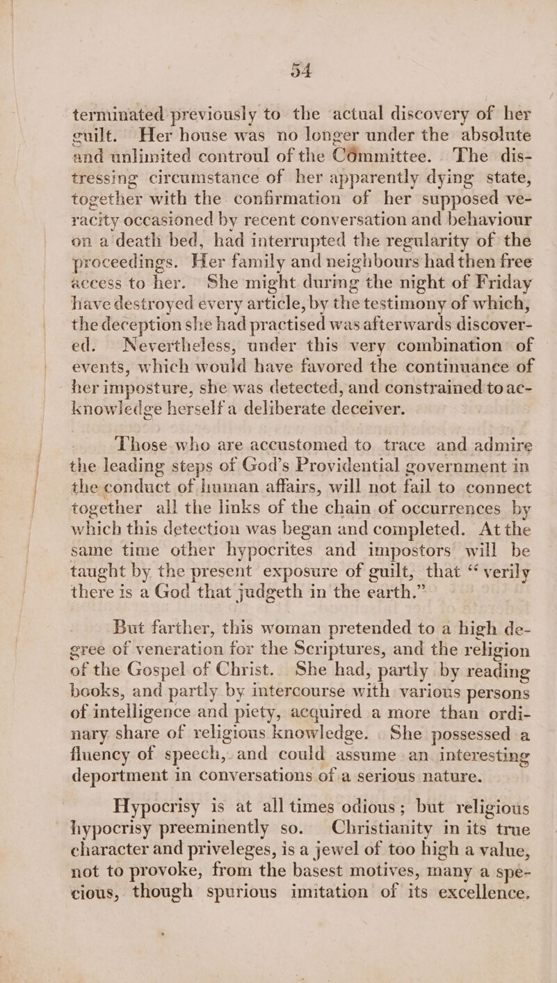 o4 terminated previously to the actual discovery of her cuilt. Her house was no longer under the absolute pad unlimited controul of the:O@mimittes: « Thendis: tressing circumstance of her apparently dying state, together with the confirmation of her supposed ve- r acity occasioned by recent conversation and behaviour on a death bed, had interrupted the regularity of the proceedings. Her family and neighbours had then free aceess to her. She might durmg the night of Friday have destroyed every article, by the testimony of which, the deception she had practised was afterwards discover- ed. Nevertheless, under this very combination of ~ events, which would have favored the continuance of her imposture, she was detected, and constrained to ac- knowledge herself a deliberate deceiver. 3 Those who are accustomed to trace and admire the leading steps of God’s Providential government in the conduct of human affairs, will not fail to connect together all the links of the chain of occurrences by which this detection was began and completed. At the same time other hypocrites and impostors will be taught by the present exposure of guilt, that ‘“ verily fhieres is a God that judgeth in the earth.” But farther, this woman pretended to a high de- gree of veneration for the Scriptur es, and the religion of the Gospel of Christ. She had, partly by reading books, and partly by intercourse with various persons of intelligence. and piety, acquired a more than ordi- nary Fis cs of religious knowledge. | She possessed a fluency of speech, and could assume an interesting deportment in Conversations of a serious nature. Hypocrisy is at all times odious; but religious hypocrisy preeminently so. Christianity in its true character and priveleges, is a jewel of too high a value, not to provoke, from the basest motives, many a spe- cious, though spurious imitation of its excellence.