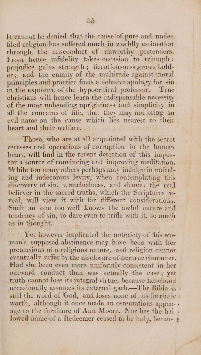 It cannot be denied that the cause of pure and unde- filed religion has suffered much in worldly estimation through i misconduct of unworthy pretenders. trom hence infidelity takes occasion to triumph ; prejudice gains strength; licentiousness grows bold- er; and the enmity of the multitude against moral principles and practice finds a delusive apology for sin in the exposure of the hypocritical professor. ‘True christians will hence learn the indispensable necessity of the most unbending uprightness and simplicity in all the concerns of life, that they may not bring an evil name on the cause which lies nearest to their . heart and their welfare. : Those, who are at all acquainted with the secret recesses and operations of corruption in the human heart, will find in the recent detection of this impos- ‘tor a source of convincing and improving meditation. While too many others perhaps may indulge in unfeel- ing and indecorous levity, when contemplating this discovery of sin, wretchedness, and shame; the real believer in the sacred truths, whieh the Scriptures re~ veal, will view it with far different considerations. Such an one too well knows the awful nature and tendency of sin, to dare even to trifle with it, so much as in thought. : i Y et however implicated the notoriety of this wo- man’s supposed abstinence may have been with her pretensions of a religious nature, real religion cannot eventually suffer by ie didoatie of hertrue character. Had she been even more uniformly consistent in her outward conduct than was actually the case; yet . truth cannot lose its integral virtue, because flschood | occasionally assumes its axetatial garb.—The Bible is still the word of God, and loses none of its intrinsic | worth, although it once made an ostentatious appen- age to the furniture of Ann Moore.. Nor has the hal. lowed name-of a Redeemer ceased to be holy, becaus t. ° <o