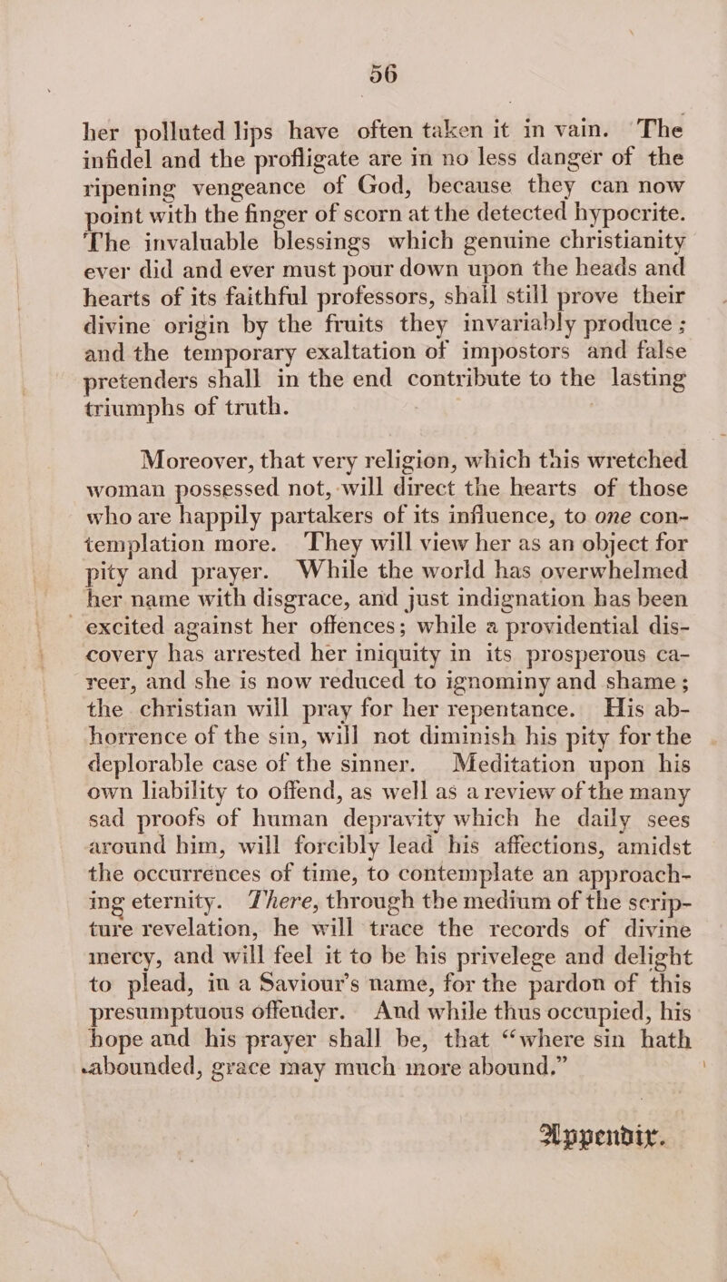 her polluted lips have often taken it in vain. The infidel and the profligate are in no less danger of the ripening vengeance of God, because they can now point with the finger of scorn at the detected hypocrite. The invaluable blessings which genuine christianity ever did and ever must pour down upon the heads and hearts of its faithful professors, shall still prove their divine origin by the fruits they invariably produce ; and the temporary exaltation of impostors and false pretenders shall in the end contribute to the lasting triumphs of truth. | 7 Moreover, that very religion, which this wretched woman possessed not, will direct the hearts of those who are happily partakers of its influence, to one con- templation more. They will view her as an object for pity and prayer. While the world has overwhelmed her name with disgrace, and just indignation has been excited against her offences; while a providential dis- covery has arrested her iniquity in its prosperous ca- reer, and she is now reduced to ignominy and shame ; the christian will pray for her repentance. His ab- horrence of the sin, will not diminish his pity for the deplorable case of the sinner. Meditation upon his own liability to offend, as well as a review of the many sad proofs of human depravity which he daily sees around him, will forcibly lead his affections, amidst the occurrences of time, to contemplate an approach- ing eternity. There, through the medium of the serip- ture revelation, he will trace the records of divine mercy, and will feel it to be his privelege and delight to plead, in a Saviour’s name, for the pardon of this presumptuous offender. And while thus occupied, his hope and his prayer shall be, that “where sin hath sabounded, grace may much more abound.” Wopendiy.