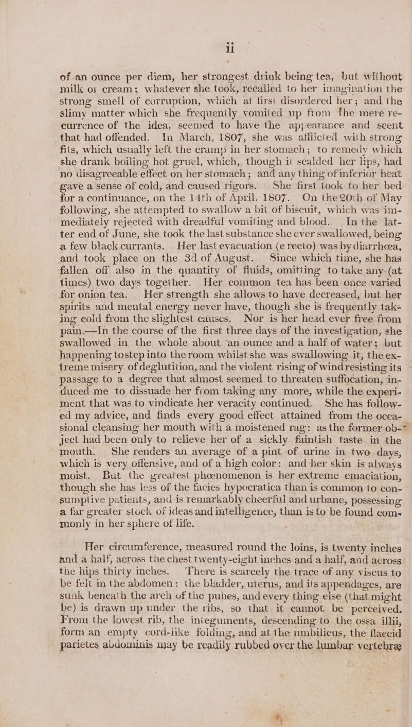li of an ounce per diem, her strongest drink being tea, but without milk o: cream; whatever she took, recalled to her imayination the strong smell of corruption, which at first disordered her; and the slimy matter which she frequently vomited up fiom the mere re- currence of the idea, seemed to have the appearance and scent that had offended. In March, 1807, she was afflicted with strong fits, which usually left the cramp in her stomach; to remedy which she drank boiling hot gruel, which, though ii scalded her lips, had no disagreeable effect on her stomach; and any thing of inferior heat gave a sense of cold, and caused rigors. ‘She first took to her bed for a continuance, on the 14th of April. 1607. On the 20:h of May following, she attempted to swallow a bit of biscuit, which was im- mediately rejected with dreadful vomiting and blood. In the lat- ter end of June, she took the last substance she ever swallowed, being a few black currants. Her last evacuation (e recto) was by diarrhea, and took place on the 3d of August. Since which time, she has fallen off also in the quantity of fluids, omitting to take any-.(at times) two days together. Her common tea has been once varied for onion tea. Her strength she allows to have decreased, but her spirits and mental energy never have, though she is frequently tak- ing cold from the slightest causes. Nor is her head ever free from pain.—In the course of the first three days of the investigation, she swallowed in the whole about ‘an ounce and a half of water; but happening tostep into the room whilst she was swallowing it, the ex- treme misery of deglutition, and the viclent rismg of windresisting its passage to a degree that almost seemed to threaten suffocation, in- duced me to dissuade her from taking any more, while the experi- ment that was to vindicate her veracity continued. She has follow- ed my advice, and finds every good effect attained from the occa- sional cleansing her mouth with a moistened rag: asthe former ob-* ject had been only to relieve her of a sickly faintish taste in the mouth, She renders an average of a pint of urine in two days, which is very offensive, and of a high color: and her skin is always moist. But the greatest phoenomenon is her extreme emaciation, though she has less of the facies hypocratica than is common to con- sumptive patients, and is remarkably cheerful and urbane, possessing a far greater stock of ideas and intelligence, than isto be found com- monly in her sphere of life. _ Her circumference, measured round the loins, is twenty inches and a half, across the chest twenty-eight inches and a half, and across the hips thirty inches. ‘There is scarcely the trace of any viscus to be felt in the abdomen: the bladder, uterus, and its appendages, are sunk beneath the arch of the pubes, and every thing else (that might be) is drawn up under the ribs, so that it cannot be perceived. From the lowest rib, the inieguments, descending to the ossa illii, form an empty cord-like folding, and at.the umbilicus, the flaccid parietes abdominis may be readily rubbed over the lumbar vertebra
