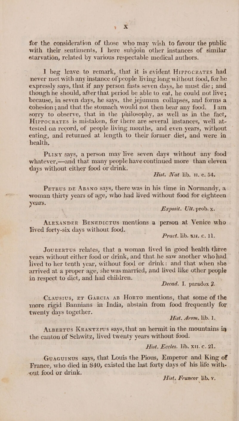 Gee for the consideration of those who may wish to favour the public with their sentiments, I here subjoin other instances of similar starvation, related by various respectable medical authors. I beg leave to remark, that it is evident Hirprocrares had never met with any instance of people living long without tood, for he expressly says, that if any person fasts seven days, he must die; and though he should, after that period be able to eat, he could not live; because, in seven days, he says, the jejunum collapses, and forms a cohesion; and that the stomach would not then bear any food. Jam sorry to observe, that in the philosophy, as well as in the fact, Hippocrates is mistaken, for there are several instances, well at- tested on record, of people living months, and even years, without eating, and returned at length to their former diet, and were in health, PLIny says, a person may live seven days without any food whatever,—and that many people have continued more than eleven days without either food or drink, Hist. Wat. lib. 11. e. 54. Petrus DE ABANo says, there was in his time in Normandy, a woman thirty years of age, who had lived without food for eighteen years. . . Exposit. Ult. prob. x. ALEXANDER BenepictTus mentions a person at Venice who | lived forty-six days without food. . Pract, lib. xu. c. 11. JouseRTus relates, that a woman lived in good health three years without either food or drink, and that he saw another who had — lived to her tenth year, without food or drink: and that when she arrived at a proper age, she was married, and lived like other people in respect to diet, and had children. Decad. 1. paradox 2. Criausivus, ET Garcia AB Horto mentions, that some of the more rigid Bannians in India, abstain from food frequently for twenty days together. Hist. Arom, lib. 1. ALBERTUS KRANTZIWS 6ays, that an hermit in the mountains im the canton of Schwitz, lived twenty years without food. Hist. Eccles. lib. xt. c. 21. Guacuinus says, that Louis the Pious, Emperor and King of | France, who died in $40, existed the last forty days of his life with- -out food or drink, Hist, Francor lib. y,