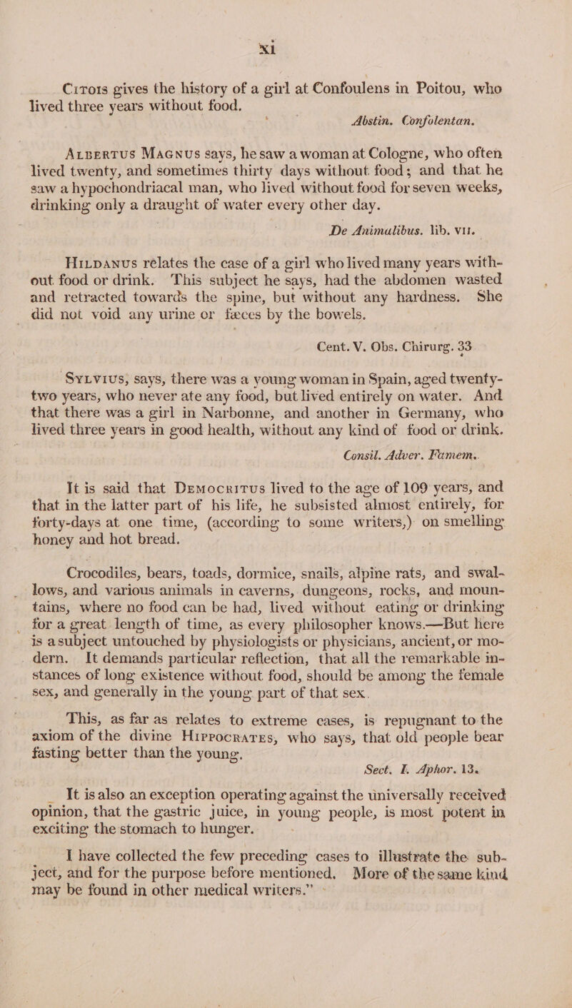 Cirors gives the history of a girl at Confoulens in Poitou, who lived three years without food. : Abstin. Confolentan. Arbertus Maenus says, hesaw a woman at Cologne, who often lived twenty, and sometimes thirty days without food $ and that he saw a hy pochondriacal man, who lived without food for seven weeks, drinking only a bape ht of water every other day. De Animalibus. lib. vir. Hi_panus relates the case of a gir] who lived many years with- out food or drink. This subject he says, had the abdomen wasted and retracted towards the spine, but without any hardness. She did not void any urine or feces by the bowels. Cent. V. Obs. Chirurg. 33. ‘SyLvius, says, there was a young woman in Spain, aged twenty- two years, who never ate any food, but lived entirely on water. And that there was a girl in Narbonne, and another in Germany, who lived three years in good health, without any kind of food or drink. Consil. Adver. Famem,. It is said that Democritus lived to the age of 109 years, and that in the latter part of his life, he subsisted ‘almost entir ely, for forty-days at one time, (according to seme writers,) on smelling: honey and hot bread. Crocodiles, bears, toads, dormice, snails, alpine rats, and swal- lows, and various animals in caverns, dungeons, rocks, and moun- tains, where no food can be had, lived without eating or drinking for a great length of time, as every philosopher knows.—But here is asubject untouched by physiologists or physicians, ancient, or mo- _ dern. It demands particular reflection, that all the remarkable in- stances of long existence without food, should be among the female sex, and generally in the young. part of that sex. This, as far as relates to extreme cases, is repugnant to the axiom of the divine Hippocrates, who says, that old people bear fasting better than the young. Sect. I. Aphor. 13. _ It isalso an exception operating against the universally received opinion, that the gastric Juice, in young people, is most potent in exciting the stomach to hunger. I have collected the few preceding cases to illustrate the sub- ject, and for the purpose before mentioned, More of the same kind may be found in other medical writers.”