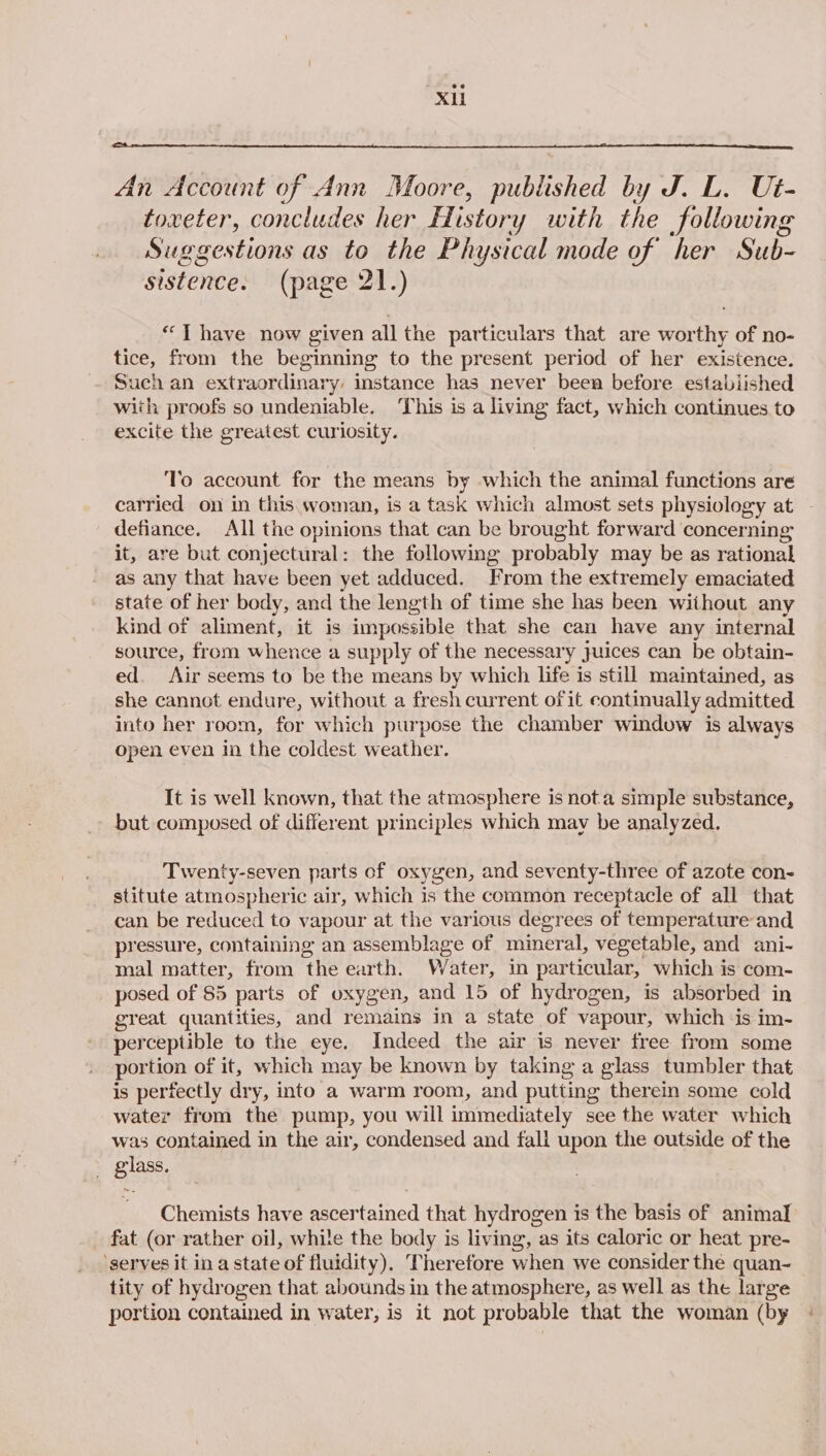 An Account of Ann Moore, published by J. L. U#- toxeter, concludes her History with the following Suggestions as to the Physical mode of her Sub- sistence. (page 21.) “ T have now given all the particulars that are worthy of no- tice, from the beginning to the present period of her existence. Such an extraordinary: instance has never been before established with proofs so undeniable. ‘This is a living fact, which continues to excite the greatest curiosity. To account for the means by which the animal functions are carried on in this woman, is a task which almost sets physiology at defiance. All the opinions that can be brought forward concerning it, are but conjectural: the following probably may be as rational as any that have been yet adduced. From the extremely emaciated state of her body, and the length of time she has been without any kind of aliment, it is impossible that she can have any internal source, from whence a supply of the necessary Juices can be obtain- ed. Air seems to be the means by which life is still maintained, as she cannot endure, without a fresh current of it continually admitted into her room, for which purpose the chamber window is always open even in the coldest weather. It is well known, that the atmosphere is nota simple substance, but composed of different principles which may be analyzed. Twenty-seven parts of oxygen, and seventy-three of azote con- stitute atmospheric air, which is the common receptacle of all that can be reduced to vapour at the various degrees of temperature and pressure, containing an assemblage of mineral, vegetable, and ani- mal matter, from the earth. Water, in particular, which is com- posed of 85 parts of oxygen, and 15 of hydrogen, is absorbed in great quantities, and remains in a state of vapour, which ‘is im- perceptible to the eye. Indeed the air is never free from some portion of it, which may be known by taking a glass tumbler that is perfectly dry, into a warm room, and putting therein some cold water from the pump, you will immediately see the water which was contained in the air, condensed and fall upon the outside of the _ giass. Chemists have ascertained that hydrogen is the basis of animal fat (or rather oil, while the body is living, as its caloric or heat pre- ‘serves it in a state of fluidity), Therefore when we consider the quan- tity of hydrogen that abounds in the atmosphere, as well as the large portion contained in water, is it not probable that the woman (by