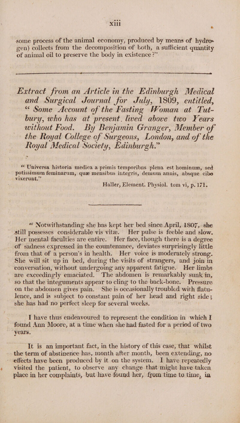 7 some process of the animal economy, produced by means of hydro» gen) collects from the decomposition of both, a sufficient quantity of animal oil to preserve the body in existence ?” Extract from an Article in the Edinburgh Medical and Surgical Journal for July, 1809, entitled, “* Some Account of the Fasting Woman at Tut- bury, who has at present. lived above two Years without Food. By Benjamin Granger, Member of the Royal College of Surgeons, London, and of the Royal Medical Society, Edinburgh.” * ** Universa historia medica a primis temporibus plena est hominum, sed potissimum feminarum, que mensibus integris, demum annis, absque cibe vixerunt,”’ Haller, Element. Physiol. tom vi, p.171. « Notwithstanding she has kept her bed since April, 1807,..she still possesses considerable vis vite. Her pulse is feeble and slow. Her mental faculties are entire. Her face, though there is a degree of sadness expressed in the countenance, deviates surprisingly little from that of a person’s in health. Her voice is moderately strong. She will sit up in bed, during the visits of strangers, and join in conversation, without undergoing any apparent fatigue. Her limbs are exceedingly emaciated. The abdomen is remarkably sunk in, so that the integuments appear to cling to the back-bone. Pressure on the abdomen gives pain. She is occasionally troubled with flatu- lence, and is subject to constant pain of her head wen right side; she has had no perfect sleep for several weeks, I have thus endeavoured to represent the condition in which I found Ann Moore, at a time when she had fasted for a period of two years. It is an important fact, in the history of this case, that whilst the term of abstinence has, month after month, been extending, no effects have been produced by it on the system, I have repeatedly visited the patient, to observe any change that might have taken place in her complaints, but have found her, from time to time, ia