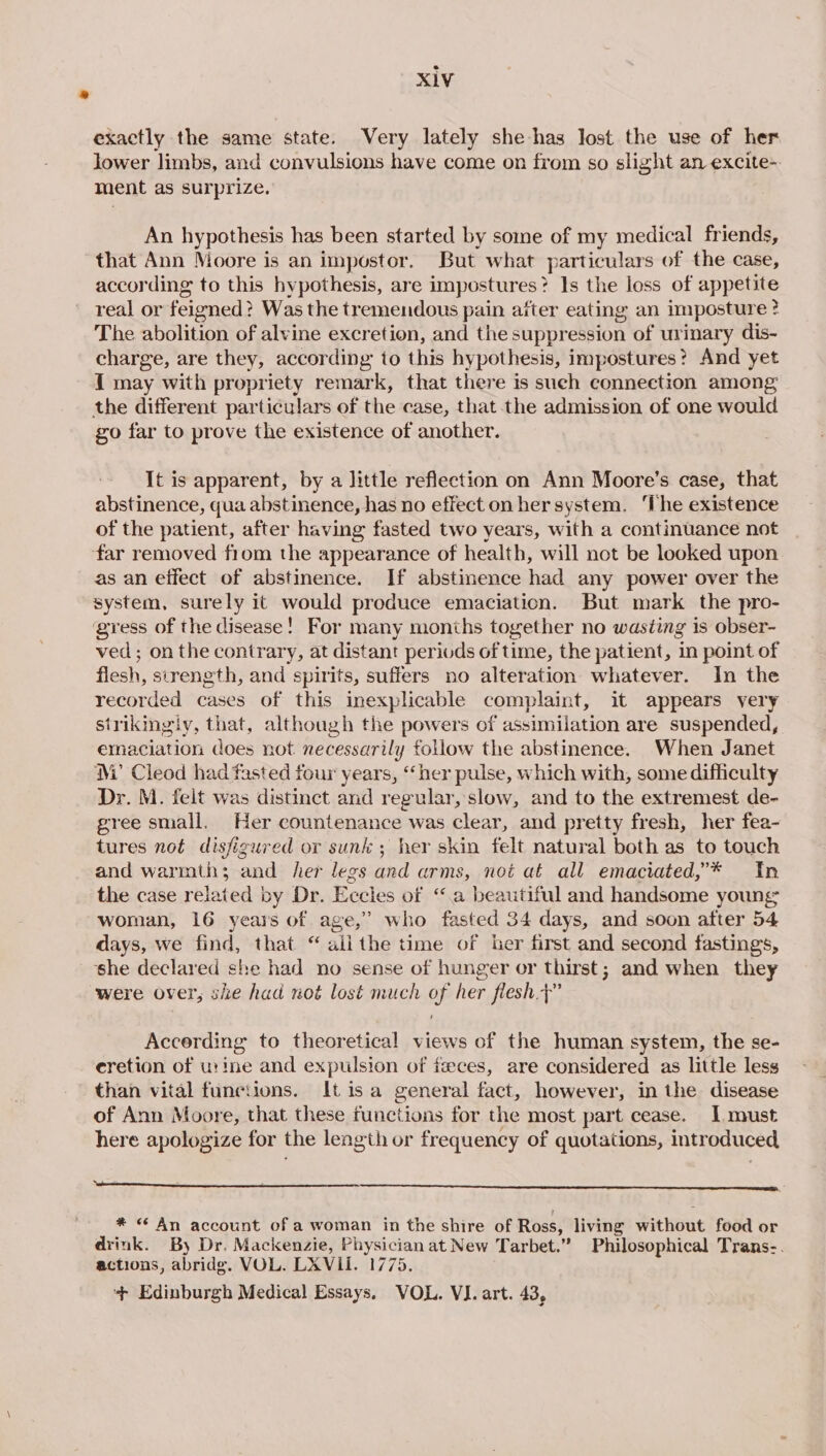 exactly the same state. Very lately she has Jost the use of her lower limbs, and convulsions have come on from so slight an excite- ment as surprize. An hypothesis has been started by some of my medical friends, that Ann Moore is an impostor. But what particulars of the case, according to this hypothesis, are impostures ? Is the loss of appetite real or feigned ? Was the tremendous pain after eating an imposture ? The abolition of alvine excretion, and the suppression of urinary dis- charge, are they, according to this hypothesis, impostures? And yet 1 may with propriety remark, that there is sueh connection among the different particulars of the case, that the admission of one would go far to prove the existence of another. It is apparent, by a little reflection on Ann Moore's case, that abstinence, qua abstinence, has no effect on her system. ‘The existence of the patient, after having fasted two years, with a continuance not far removed fiom the appearance of health, will not be looked upon as an effect of abstinence. If abstinence had any power over the system, surely it would produce emaciation. But mark the pro- ‘gress of the disease! For many months together no wasting is obser- ved; on the contrary, at distant periods of time, the patient, in point of flesh, strength, and spirits, suffers no alteration whatever. In the recorded cases of this inexplicable complaint, it appears very strikingly, that, although the powers of assimilation are suspended, emaciation does not necessarily follow the abstinence. When Janet M’ Cleod had fasted four years, “her pulse, which with, some difficulty Dr. M. felt was distinct and regular, slow, and to the extremest de- gree small, Her countenance was clear, and pretty fresh, her fea- tures not disfigured or sunk ; her skin felt natural both as to touch and warmth; and her legs and arms, not at all emaciated,’* In the case related by Dr. Eccles of “a beautiful and handsome young woman, 16 years of age,” who fasted 34 days, and soon after 54 days, we find, that “ ailthe time of her first and second fastings, she declared she had no sense of hunger or thirst; and when they were over, she had not lost much of her flesh.&gt;” Accerding to theoretica! views of the human system, the se- cretion of urine and expulsion of feces, are considered as little less than vital functions. It isa general fact, however, in the disease of Ann Moore, that these functions for the most part cease. I must here apologize for the length or frequency of quotations, introduced Oe * “ An account of a woman in the shire of Ross, living without food or drink. By Dr. Mackenzie, Physician at New Tarbet.” Philosophical Trans-. actions, abridg. VOL. LXVII. 1775. ‘+ Edinburgh Medical Essays. VOL. VI. art. 43,