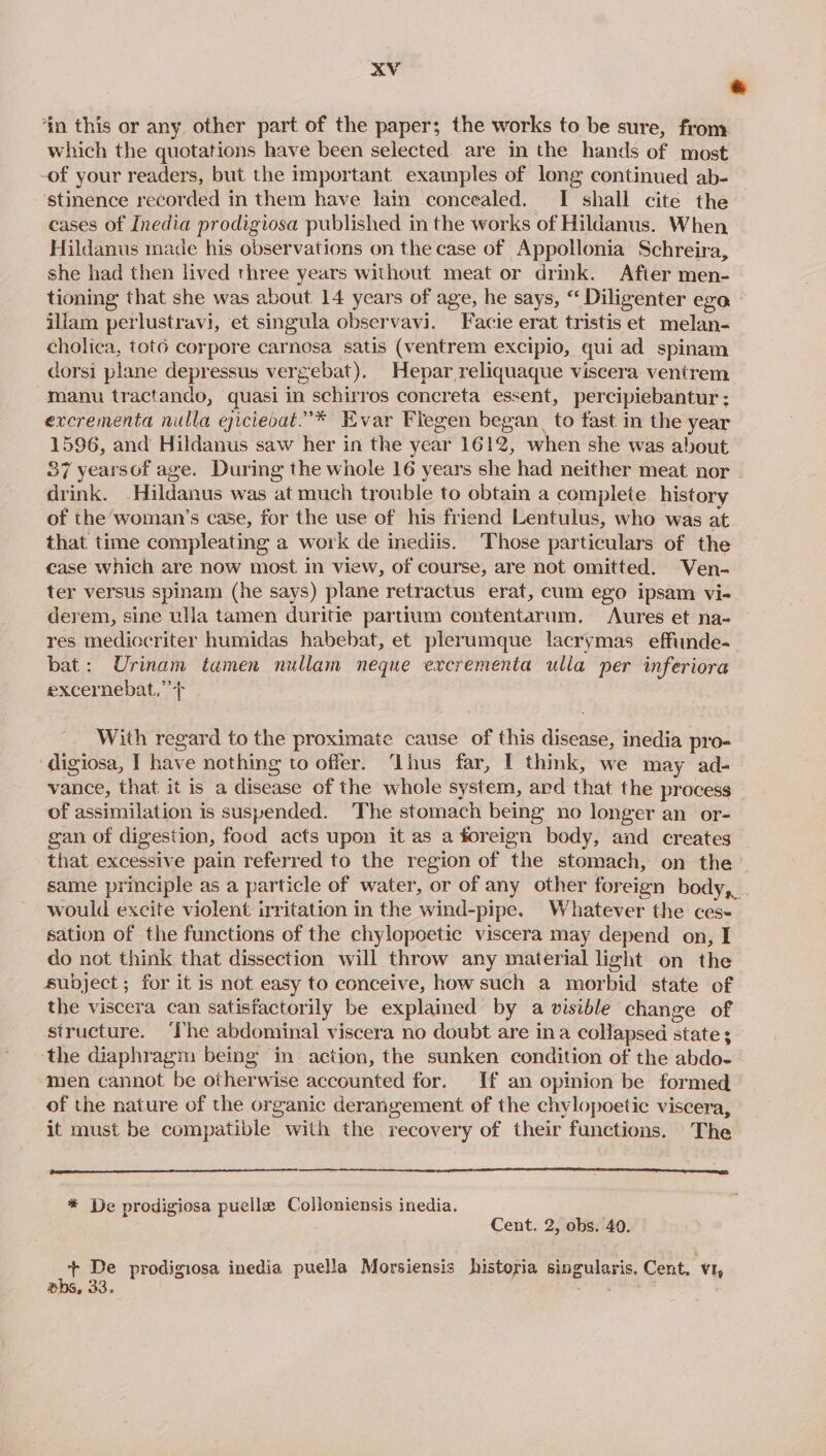 &amp; ‘in this or any other part of the paper; the works to be sure, from which the quotations have been selected are in the hands of most -of your readers, but the Important examples of long continued ab- ‘stinence recorded in them have lain concealed. I shall cite the cases of Inedia prodigiosa published in the works of Hildanus. When Hildanus made his observations on the case of Appollonia Schreira, she had then lived three years without meat or drink. After men- tioning that she was about 14 years of age, he says, “ Diligenter eza illam perlustravi, ‘et singula observavi. Facie erat tristis et melan- cholica, tot6 corpore carnosa satis (ventrem excipio, qui ad spinam dorsi plane depressus vergebat). Hepar reliquaque viscera ventrem manu tractando, quasi in schirros concreta essent, percipiebantur : excrementa nulla ejicievat.”* Evar Flegen began to fast in the year 1596, and Hildanus saw her in the year 1612, when she was about 37 yearsof age. During the whole 16 years she had neither meat nor - drink. _Hildanus was at much trouble to obtain a complete history of the woman’s case, for the use of his friend Lentulus, who was at that time compleating a work de inediis. Those particulars of the case which are now most in view, of course, are not omitted. Ven- ter versus spinam (he says) plane retractus erat, cum ego ipsam vi- derem, sine ulla tamen duritie partium contentarum. Aures et na- res mediocriter humidas habebat, et plerumque lacrymas_ effinde- bat: Urinam tamen nullam neque excrementa ulla per inferiora excernebat,’’+ With regard to the proximate cause of this disease, inedia pro- digiosa, I have nothing to offer. ‘Llhus far, I think, we may ad- vance, that it is a disease of the whole system, ard that the process of assimilation is suspended. The stomach being no longer an or- gan of digestion, food acts upon it as a foreign body, and creates that excessive pain referred to the region of the stomach, on the’ same principle as a particle of water, or of any other foreign body, would excite violent irritation in the wind-pipe. Whatever the ces- sation of the functions of the chylopoetic viscera may depend on, I do not think that dissection will throw any material light on the subject; for it is not easy to conceive, how such a morbid state of the viscera can satisfactorily be explained by a visible change of structure. ‘The abdominal viscera no doubt are ina collapsed state ; the diaphragm being in action, the sunken condition of the abdo- men cannot be otherwise accounted for. If an opinion be formed of the nature of the organic derangement of the chylopoetic viscera, it must be compatible with the recovery of their functions. The * De prodigiosa puellz Colloniensis inedia. Cent. 2, obs. 40. + De prodigiosa inedia puella Morsiensis historia singularis, Cent. v1, pbs, Oo, £ ” ‘