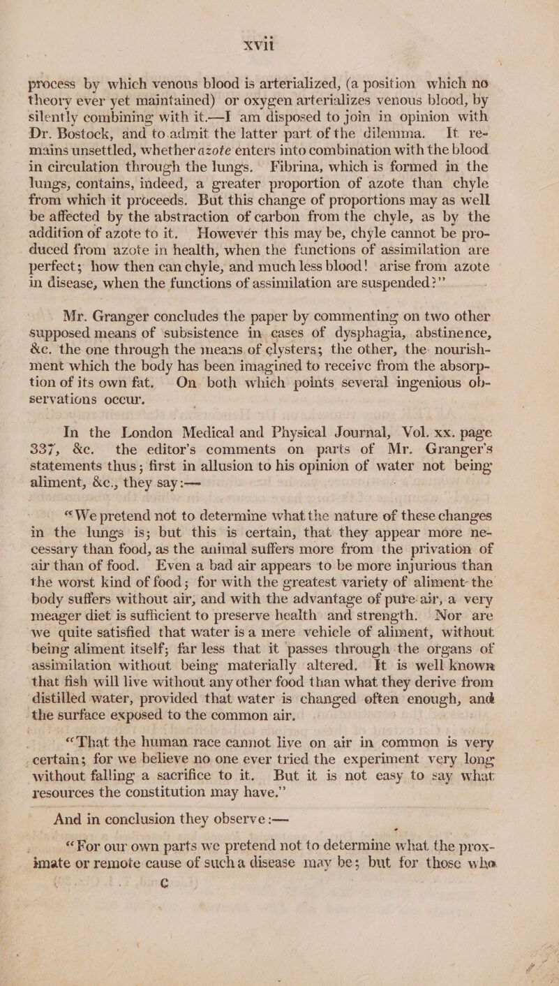 process by which venous blood is arterialized, (a position which no theory ever yet maintained) or oxygen arterializes venous blood, by silently combining with it-—I am disposed to join in opinion with Dr. Bostock, and to.admit the latter part of the dilemma. It re- mains wpeettled! whether azote enters into combination with the blood in circulation through the lungs. Fibrina, which is formed in the lungs, contains, indeed, a greater proportion of azote than chyle from which it proceeds. But this change of proportions may as well be affected by the abstraction of carbon from the chyle, as by the addition of azote to it. However this may be, chyle cannot be pro- _ duced from azote in health, when the functions of assimilation are perfect; how then can chyle, and much less blood! arise from azote in disease, when the functions of assimilation are suspended?” Mr. Granger concludes the paper by commenting on two other supposed means of ‘subsistence in cases of dysphagia, abstinence, &amp;c. the one through the means of clysters; the other, the: nourish- ment which the body has been imagined to receive from the absorp- tion of its own fat. On both which points several ingenious ob- servations occur. In the London Medical and Physical Journal, Vol. xx. page 337, &amp;e. the editor’s comments on parts of Mr. Granger's statements thus; first in allusion to his opinion of water not being aliment, &amp;c. , they say :— “We pretend not to determine what the nature of these changes in the lungs is; but this is certain, that they appear more ne- cessary than food, as the animal suffers more from the privation of air than of food. Even a bad air appears to be more injurious than body suffers without air; and with the advantage of pure air, a very meager diet is sufficient to preserve health: and strength. Nor are we quite satisfied that water isa mere vehicle of aliment, without -being aliment itself; far less that it passes through the organs of assimilation without being materially altered. Et is well known that fish will live without any other food than what they derive from distilled water, provided that water is changed _ = enough, ang the surface exposed to the common air. “That the human race cannot live on air in common is very _certain; for we believe no one ever tried the experiment very long without falling a sacrifice to it. But it is not easy to say what resources the constitution may have.” ‘And in conclusion they observe :— ¢ “For our own parts we pretend not to determine what the prox- G