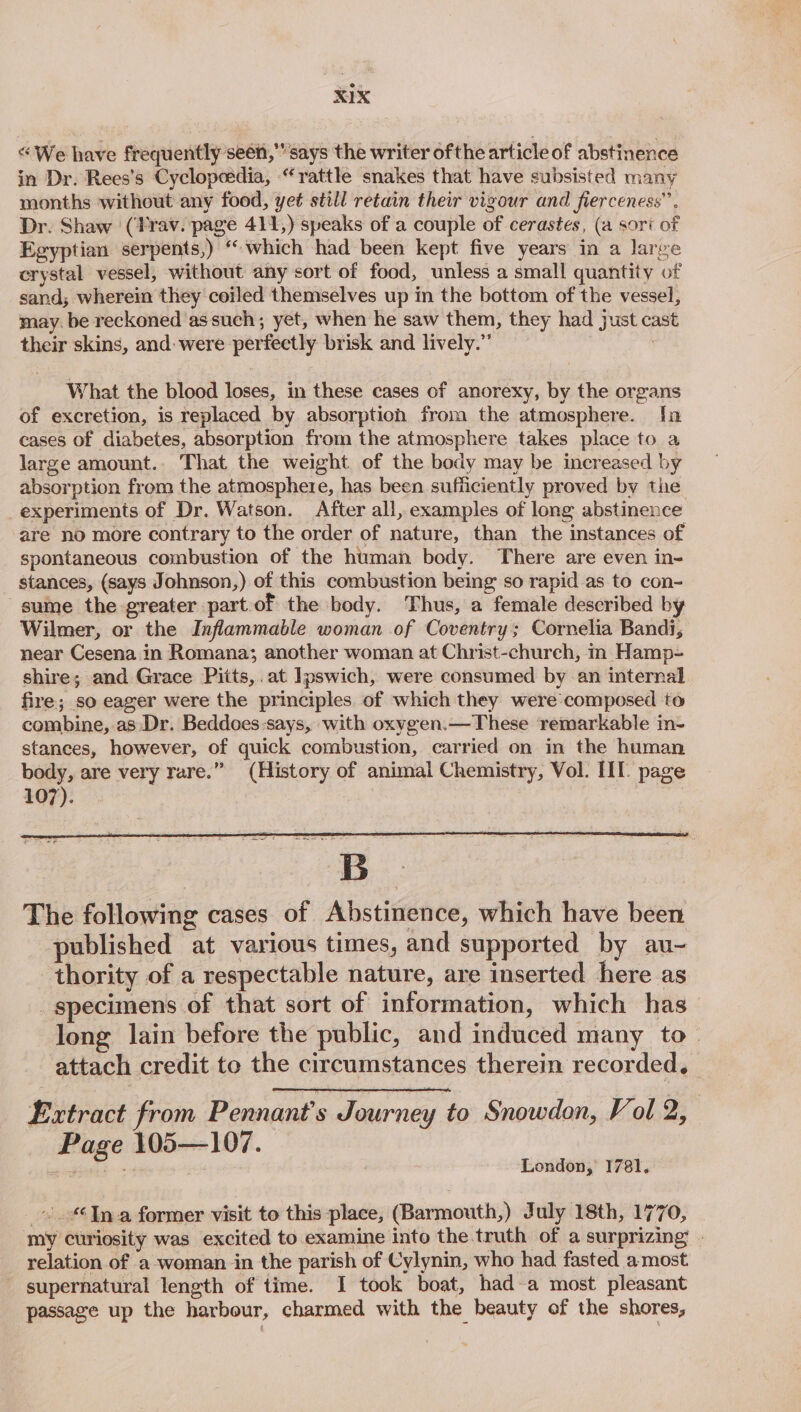 “We have frequently seen,’’ says the writer ofthe article of abstinence in Dr. Rees’s Cyclopeedia, “rattle snakes that have subsisted many months without any food, yet still retain their vigour and fierceness’’ Dr. Shaw (Frav. page 411,) speaks of a couple of cerastes, (a sori of Egyptian serpents,) ‘which had been kept five years in a large crystal vessel, without any sort of food, unless a small quantity of sand; wherein they coiled themselves up in the bottom of the vessel, may. be reckoned ‘as such; yet, when he saw them, they had just cast their skins, and: were perfectly brisk and lively.” | What the blood loses, in these cases of anorexy, by the organs of excretion, is replaced by absorption from the atmosphere. [a cases of diabetes, absorption from the atmosphere takes place to a large amount.. That the weight of the body may be increased by absorption from the atmosphere, has been sufficiently proved by the experiments of Dr. Watson. After all, examples of long abstinence are no more contrary to the order of nature, than the instances of spontaneous combustion of the human body. There are even in- stances, (says Johnson,) of this combustion being so rapid as to con- sume the greater part.of the body. Thus, a female described by Wilmer, or the Inflammable woman of Coventry; Cornelia Bandi, near Cesena in Romana; another woman at Christ-church, in Hamp- shire; and Grace Pitts,. at Ipswich, were consumed by an internal fire; so eager were the principles. of which they were composed to combine, as Dr. Beddoes-says, with oxygen.—These remarkable in- stances, however, of quick combustion, carried on in the human body, are very rare.” (History of animal Chemistry, Vol. III. page 107). | Extract from Pennant’s Journey to Snowdon, Vol 2, Page 105—107. London, 1781. |. “6In a former visit to this place, (Barmouth,) July 18th, 1770, my curiosity was excited to examine into the truth of a surprizing - relation of a-woman in the parish of Cylynin, who had fasted amost supernatural length of time. JI took boat, hada most pleasant passage up the harbour, charmed with the beauty of the shores,
