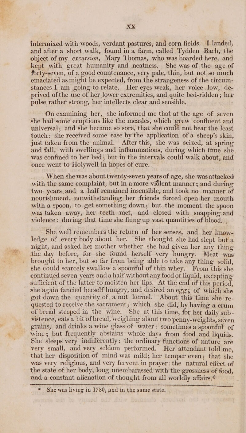 intermixed with woods, verdant pastures, and corn fields. I landed, and after a short walk, found in a farm, called Tydden. Bach, the object of my excursion, Mary ‘Lhomas, who was boarded here, and kept with great humanity and neatness. She was of the age of forty-seven, of a good countenance, very pale, thin, but not so much emaciated as might be expected, from the strangeness of the circum- stances I am going to relate. Her eyes weak, her voice low, de- prived ofthe use of her lower extremities, and quite bed-ridden ; her pulse rather strong, her intellects clear and sensible. On examining her, she informed me that at the age of seven she had some eruptions like the measles, which grew confluent and universal; and she became so sore, that she could not bear the least touch: she received some ease by the application of a sheep’s skin, just taken from the animal. After this, she was seized, at spring and fall, with swellings and inflammations, during which time she was confined to her bed; but in the intervals could walk about, and once went to Holywell in hopes of cure. : When she was about twenty-seven years of age, she was attacked with the same complaint, but in amore vidlent manner; and during two. years.and a half remained insensible, and took no manner of nourishment, notwithstanding her friends forced open her mouth with a spoon, to get something down; but the moment the spoon was taken away, her teeth met, and closed with snapping and violence: during that time she flung up vast quantities of bleod. | She well remembers the return of her senses, and her know- ledge of every body about her. She thought she had slept but a night, and asked her mother whether she had given her any thing the day before, for she found herself very hungry. Meat was brought to her, but so far from being able to take any thing solid, she could scarcely swallow a spoonful of thin whey. From this she continued seven years anda half without any food or liquid, excepting sufficient of the latter to moisten her lips. At the end of this period, got down the quantity of a nut kernel. About’ this time she re- quested to receive the sacrament; which she did, by having a crum of bread steeped in the wine. She at this time, for her daily sub- sistence, eats a bit of bread, weighing about two penny-weights, seven grains, and drinks a wine glass of water: sometimes a spoonful of She sleeps very indifferently; the ordinary functions of nature are very small, and very seldom performed. Her attendant told me, that her disposition of mind was mild; her temper even; that she was very religious, and very fervent in prayer: the natural effect of the state of her body, long unembarassed with the grossness of food, * She was living in 1780, and in the same state.