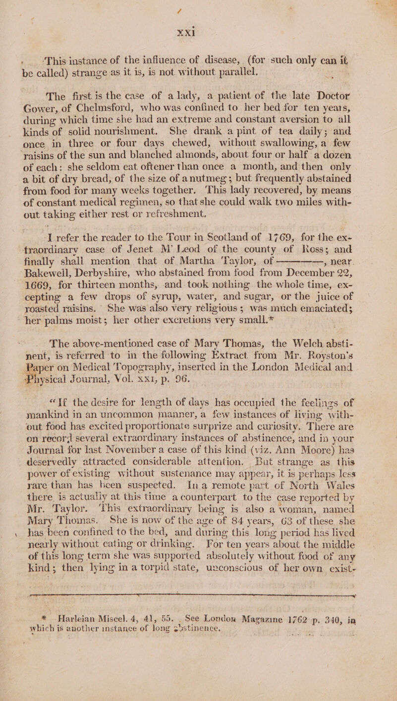 i: ¥XI ‘This instance of the influence of disease, (for such only can it be called) strange as it is, is not without parallel. | The first is the case of a lady, a patient of the late Doctor Gower, of Chelmsford, who was confined to her bed for ten years, during which time she had an extreme and constant aversion to all kinds of solid nourishment. She drank a pint of tea daily; and once in three or four days chewed, without swallowing, a few ‘raisins of the sun and blanched almonds, about four or half a dozen of each: she seldom eat oftener than once a month, and then only a bit of dry bread, of the size of anutmeg; but frequently abstained from food for many weeks together. This lady recovered, by means of constant medical regimen, so that she could walk two miles with- out taking either rest or refreshment. I refer the reader to the Tour in Scotland of 1769, for the ex- traordinary case of Jenet M’ Leod of the county of Ross; and finally shall mention that of Martha ‘Taylor, of ——, near. Bakewell, Derbyshire, who abstained from food from December 22, 1669, for thirteen months, and took nothing the whole time, ex- cepting a few drops of syrup, water, and sugar, or the juice of roasted raisins. ‘She was also very religious ; was much emaciated; her palms moist; her other excretions very small.* The above-mentioned case of Mary Thomas, the Welch absti- nent, is referred to in the following Extract. from Mr. Royston’s aoe on Medical Topography, inserted in the London Medical and Physical Journal, Vol. xx1, p. 96. “Té the desire for length of days has occupied the feelings of mankind in an uncommon manner, a few instances of living with- out food has excited proportionate surprize and curiosity. There are on recor? several extraordinary instances of abstinence, and in your Journal for last November a case of this kind (viz. Ann Moore) has deservedly attracted considerable attention. But strange as this power of existing without sustenance may appear, it is perhaps less yare than has heen suspected. Ina remote part of North Wales there is actually at this time acounterpart to the case reported by Mr. Taylor. ‘This extraordinary being is also a woman, named Mary Thomas. She is now of the age of 84 years, 63 of these she has been confined to the bed, and during this long period has lived. nearly without eating or drinking. For ten years about the middle of this long term she was supported absolutely without food of any kind; then lying in a torpid state, uxconscious of her own exist- cr * .Harleian Miscel. 4, 41, 55. . See London Magazine 1762 p- 340, ia which is another instance of long gbstinence,
