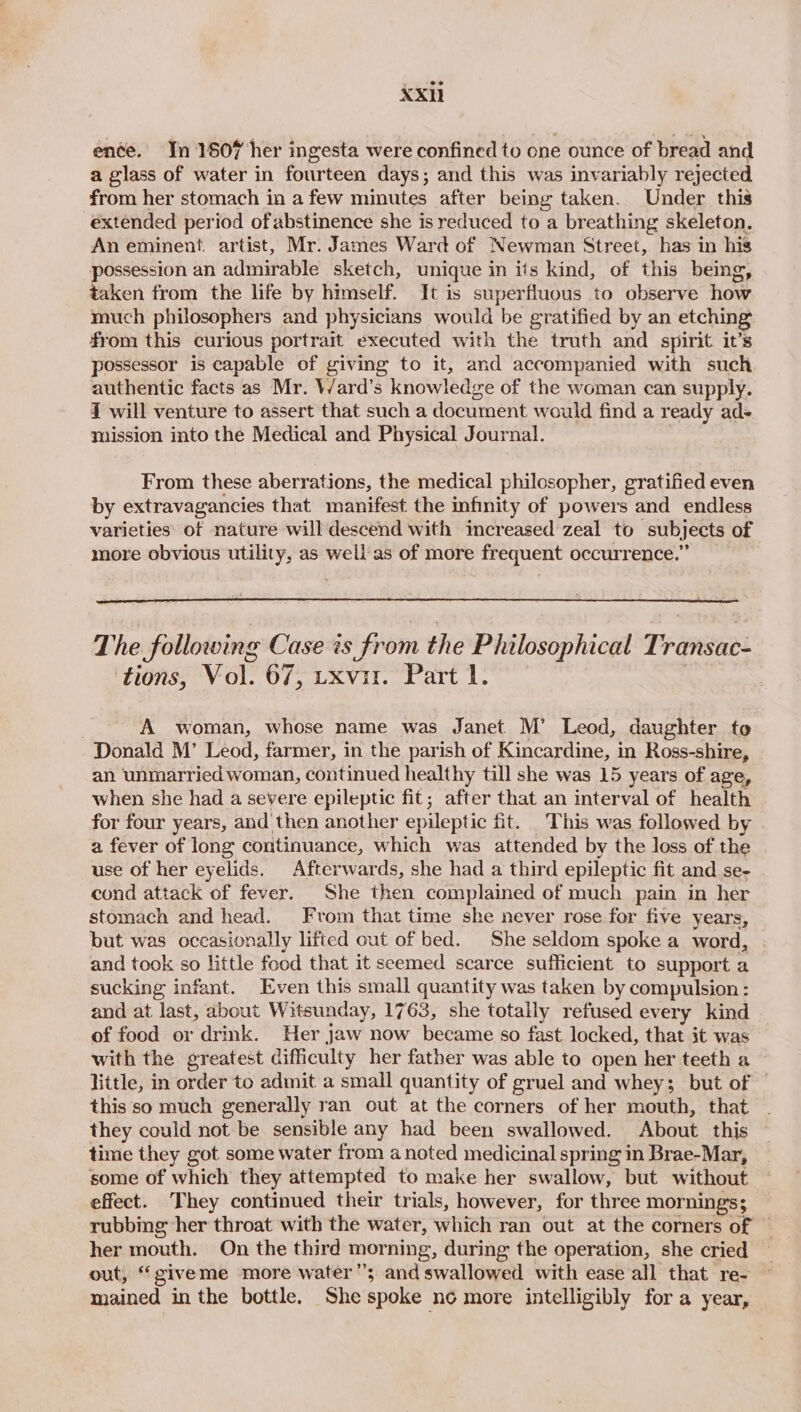 ence. Yn 1607 her ingesta were confined to one ounce of bread and a glass of water in fourteen days; and this was invariably rejected from her stomach in a few minutes after being taken. Under this extended period of abstinence she is reduced to a breathing skeleton. An eminent. artist, Mr. James Ward of Newman Street, has in his possession an admirable sketch, unique in its kind, of this being, taken from the life by himself. It is superfluous to observe how much philosophers and physicians would be gratified by an etching from this curious portrait executed with the truth and spirit it’s possessor is capable of giving to it, and accompanied with such authentic facts as Mr. Ward’s knowledge of the woman can supply. 7 will venture to assert that such a document would find a ready ads mission into the Medical and Physical Journal. From these aberrations, the medical philosopher, gratified even by extravagancies that manifest the infinity of powers and endless varieties of nature will descend with increased zeal to subjects of more obvious utility, as well as of more frequent occurrence.” The following Case is from the Philosophical Transac- tions, Vol. 67, uxvir. Part 1. A woman, whose name was Janet M’ Leod, daughter to Donald M’ Leod, farmer, in the parish of Kincardine, in Ross-shire, an unmarried woman, continued healthy till she was 15 years of age, when she had a severe epileptic fit; after that an interval of health for four years, and then another epileptic fit. This was followed by a fever of long continuance, which was attended by the loss of the use of her eyelids. Afterwards, she had a third epileptic fit and se- cond attack of fever. She then complained of much pain in her stomach and head. From that time she never rose for five years, but was occasionally lifted out of bed. She seldom spoke a word, . and took so little food that it seemed scarce sufficient to support a sucking infant. Even this small quantity was taken by compulsion: and at last, about Witsunday, 1763, she totally refused every kind — of food or drink. Her Jaw now became so fast locked, that it was with the greatest difficulty her father was able to open her teeth a little, in order to admit a small quantity of gruel and whey; but of this so much generally ran out at the corners of her mouth, that they could not be sensible any had been swallowed. About this time they got some water from a noted medicinal spring in Brae-Mar, some of which they attempted to make her swallow, but without effect. They continued their trials, however, for three mornings; rubbing her throat with the water, which ran out at the corners of — her mouth. On the third morning, during the operation, she cried — out, “giveme more water”; and swallowed with ease all that re- mained in the bottle. She spoke ne more intelligibly for a year,