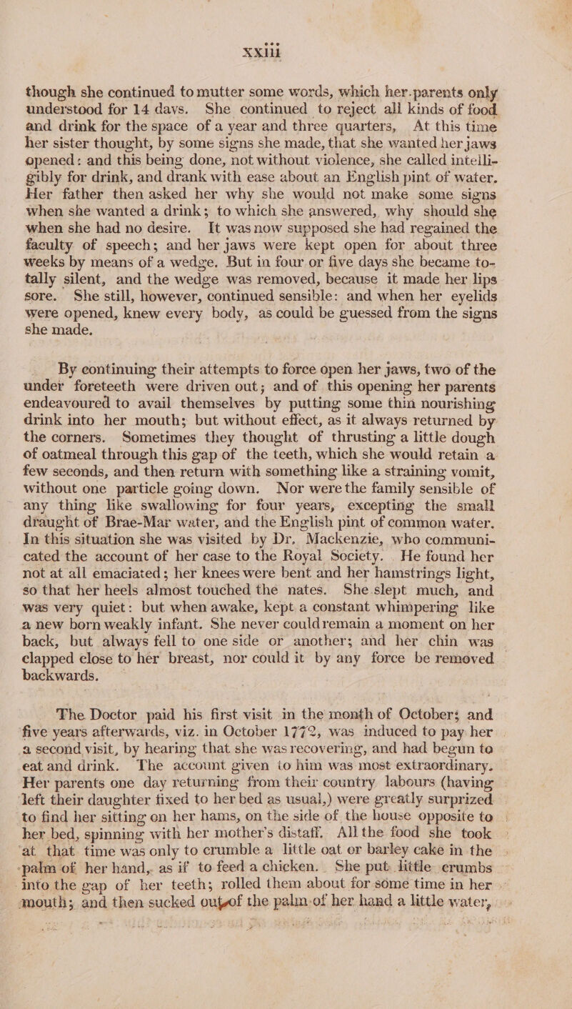 XXHi though she continued to mutter some words, which her.parents only understood for 14 davs. She continued to reject all kinds of food and drink for the space of a year and three quarters, At this time her sister thought, by some signs she made, that she wanted her jaws opened: and this being done, not without violence, she called intelli- gibly for drink, and drank with ease about an English pint of water. Her father then asked her why she would not make some signs when she wanted a drink; to which she answered, why should she when she had no desire. It was now supposed she had regained the faculty of speech; and her jaws were kept open for about three weeks by means of a wedge. But in four or five days she became to- tally silent, and the wedge was removed, because it made her lips sore. She still, however, continued sensible: and when her eyelids were opened, knew every body, as could be guessed from the signs she made. By continuing their attempts to force open her jaws, two of the under foreteeth were driven out; and of this opening her parents endeavoured to avail themselves by putting some thin nourishing drink into her mouth; but without effect, as it always returned by the corners. Sometimes they thought of thrusting a little dough of oatmeal through this gap of the teeth, which she would retain a few seconds, and then return with something like a straining vomit, without one particle going down. Nor were the family sensible of any thing like swallowing for four years, excepting the small draught of Brae-Mar water, and the English pint of common water. In this situation she was visited by Dr. Mackenzie, who communi- cated the account of her case to the Royal Society. . He found her not at all emaciated ; her knees were bent and her hamstrings light, so that her heels almost touched the nates. She slept much, and was very quiet: but when awake, kept a constant whimpering like a new born weakly infant. She never couldremain a moment on her back, but always fell to one side or another; and her chin was - clapped close to her breast, nor could it by any force be removed | backwards. The Doctor paid his first visit im the month of October; and five years afterwards, viz. in October 1772, was induced to pay her | a second visit, by hearing that she was recovering, and had begun to » eat and drink. The account given io him was most extraordinary, Her parents one day returning from their country labours (having | left their daughter tixed to her bed as usual,) were greatly surprized. to find her sitting on her hams, on the side of the house opposite to | her bed, spinning with her mother’s distaff. Allthe food she took ‘at that time was only to crumble a little oat er barley cake in the -palm of her hand,. as if to feed a chicken. She put: little crumbs into the gap of her teeth; rolled them about for some time in her mouth; and then sucked outvof the palm.of her hand a little water, =