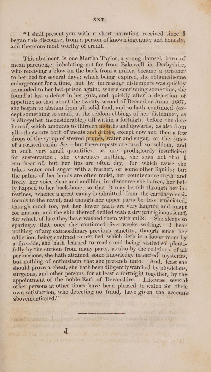 XKY “7 shall present vou with a short narration received since I began this discourse, from a person of known ingenuity and honesty, and therefore most worthy of credit. This abstinent is one Martha Taylor, a young damsel, born of mean parentage, inhabiting not far from Bakewell in Derbyshire, who receiving a blow on the back from a miller, became a prisoner to her bed for several days: which being expired, she obtained some enlargement for atime, but by increasing distempers was quickly remanded to her bed-prison again; where continuing some time, she found at last a defect in her gula, and quickly after a dejection of appetite; so that about the twenty-second of December Anno 1667, she began to abstain from all solid food, and so hath continued (ex- cept something so small, at the seldom ebbings of her distemper, as is altogether inconsiderable,) till within a fortnight before the date hereof, which amounts to thirteen months and upwards; as also from all other «sorts both of meats and dr nks, except now and then a few ater and sugar, or the juice drops of the syrup of stewed prunes, Ww of a roasted raisin, &amp;c.—but these repasts are used so seldom, and in such very small quantities, as are prodigiously insufficient for sustentation; she evacuates nothing, she spits net that I can hear of, but her lips are often dry, for which cause she takes water and sugar with a feather, or some other liquids; but the palms of her hands are often moist, her countenance fresh ‘and lively, her voice clear and audible; in discourse she is free, her bel- ly flapped to her back-bone, so that it may be felt through her in- testines, whence a great cavity is admitted from the cartilago ensi- formis to the navel, and though her upper parts be less emaciated, though much too, yet her lower parts are very languid and unapt for motion, and the skin thereof defiled with a dry pruriginousscurf, for which of late they have washed them with mulk. — She sleeps so sparingly that once she continued five weeks waking. I hear nothing of any extraordinary previous sanctity, though sinee her affliction, being confined to her bed which lieth in a lower room by a fire-side, she hath learned to read; and being visited so. plenti- fully by the curious from many parts, as.also by the religious. of all persuasions, she ‘hath attained some knowledge in sacred mysteries, but nothing of enthusiasm that she pretends unto. And, least she should prove a cheat, she hath been diligently watched by physicians, surgeons, and other persons, for at least a fortnight together, by the appointment of the noble Earl of Devonshire. Likewise severak other persons at other times have been pleased to watch ior their own satisfaction, who detecting no fraud, have given the accounk abovementioned.” ae d