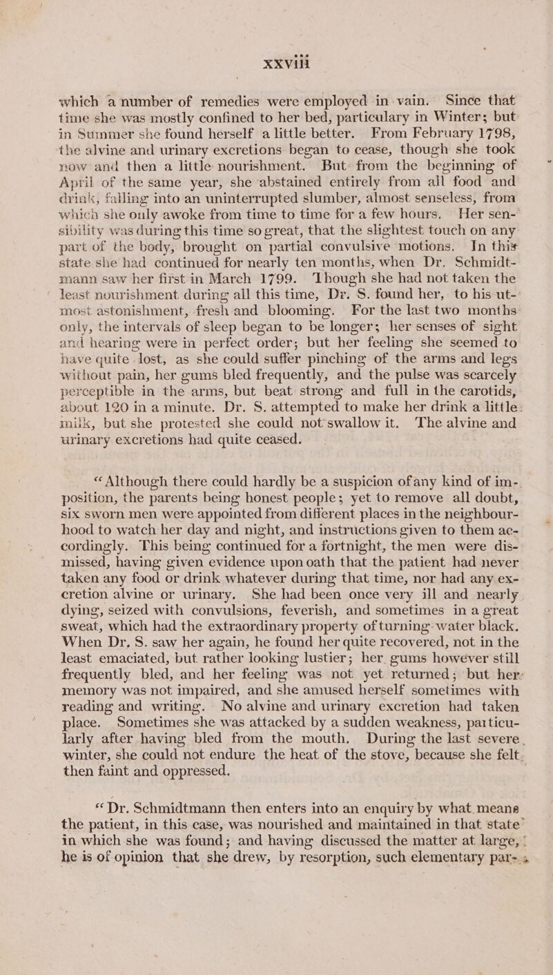 XXXVI which a number of remedies were employed in vain. Since that time she was mostly confined to her bed, particulary in Winter; but in Summer she found herself a little better. From February 1798, the alvine and urinary excretions began to cease, though she took now and then a little nourishment. But: from the beginning of April of the same year, she abstained entirely from all food and drink, falling into an uninterrupted slumber, almost senseless, from which she ouly awoke from time to time for a few hours, Her sen- sibility was during this time so great, that the slightest touch on any part of the body, brought on partial convulsive motions. In this state she had continued for nearly ten months, when Dr. Schmidt- mann saw her first in March 1799. ‘Though she had not taken the ‘ least nourishment. during all this time, Dr. S. found her, to his ut-: most astonishment, fresh and blooming. For the last two months only, the intervals of sleep began to be longer; her senses of sight and hearing were in perfect order; but her feeling she seemed to have quite lost, as she could suffer pinching of the arms and legs without pain, her gums bled frequently, and the pulse was scarcely © perceptible in the arms, but beat strong and full in the carotids, about 120 ina minute. Dr. S. attempted to make her drink a little: milk, but she protested she could not swallow it. The alvine and urinary excretions had quite ceased. « Although there could hardly be a suspicion ofany kind of im-. position, the parents being honest people; yet to remove all doubt, six sworn men were appointed from different places in the neighbour- hood to watch her day and night, and instructions given to them ac- cordingly. This being continued for a fortnight, the men were dis- missed, having given evidence upon oath that the patient had never taken any food or drink whatever during that time, nor had any ex- cretion alvine or urinary. She had been once very ill and nearly dying, seized with convulsions, feverish, and sometimes in a great sweat, which had the extraordinary property of turning water black. When Dr. S. saw her again, he found her quite recovered, not in the least emaciated, but rather looking lustier; her. gums however still frequently bled, and her feeling was not yet returned; but her memory was not impaired, and she amused herself sometimes with reading and writing. No alvine and urinary excretion had taken place. Sometimes she was attacked by a sudden weakness, patticu- larly after having bled from the mouth. During the last severe. winter, she could not endure the heat of the stove, because she felt. then faint and oppressed. «Dr. Schmidtmann then enters into an enquiry by what. means the patient, in this case, was nourished and maintained in that state’ in which she was found; and having discussed the matter at large, ' he is of opinion that she drew, by resorption, such elementary par- +