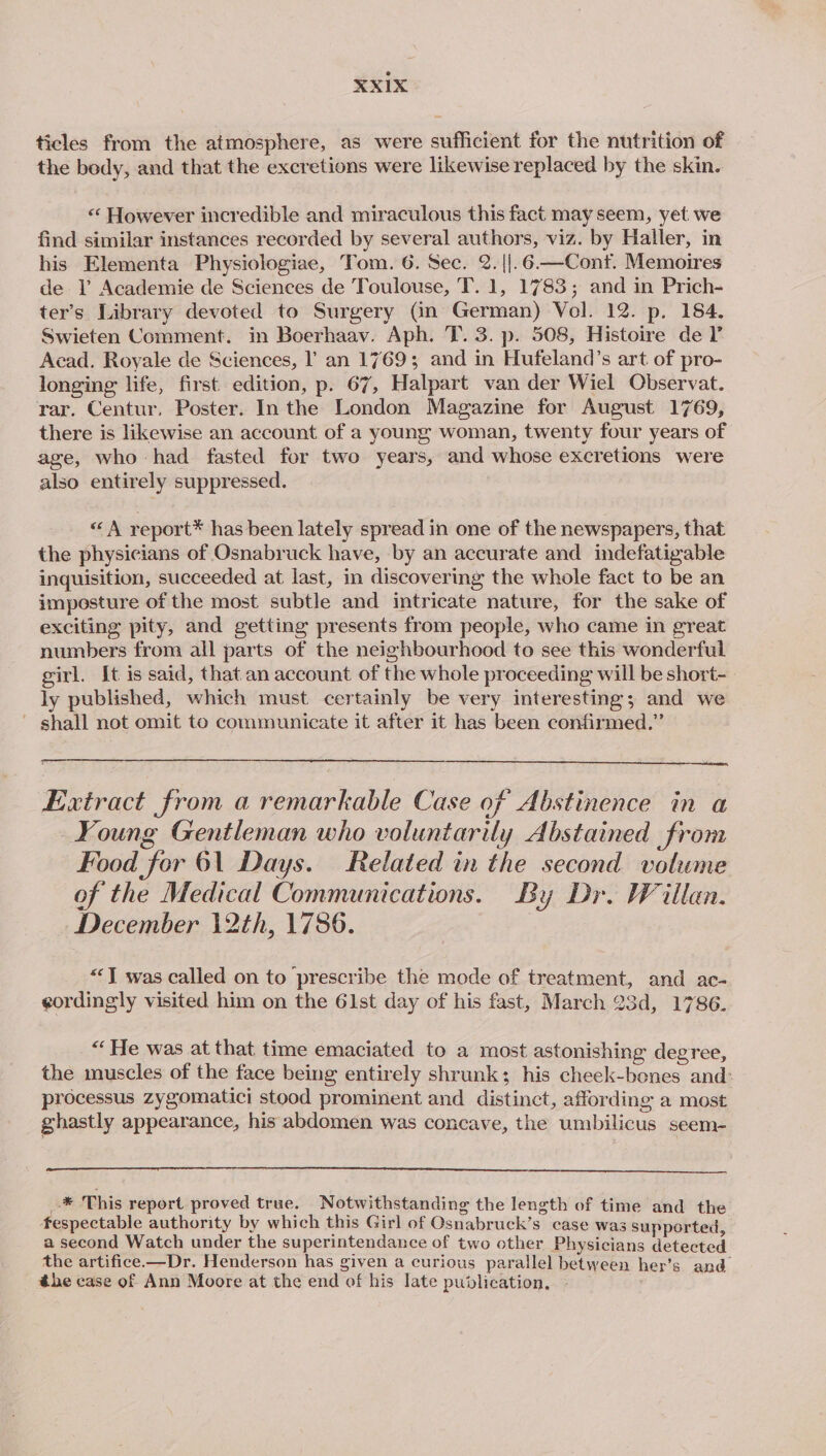 ticles from the atmosphere, as were sufficient for the nutrition of the body, and that the excretions were likewise replaced by the skin. “« However incredible and miraculous this fact may seem, yet we find similar instances recorded by several authors, viz. by Haller, in his Elementa Physiologiae, Tom. 6. Sec. 2. {|.6—Conf. Memoires de V Academie de Sciences de Toulouse, T. 1, 1783; and in Prich- ter’s Library devoted to Surgery (in German) Vol. 12. p. 184. Swieten Comment. in Boerhaav. Aph. T. 3. p. 508, Histoire de I’ Acad. Royale de Sciences, l’ an 1769; and in Hufeland’s art of pro- longing life, first edition, p. 67, Halpart van der Wiel Observat. rar. Centur. Poster. In the London Magazine for August 1769, there is likewise an account of a young woman, twenty four years of age, who had fasted for two years, and whose excretions were also entirely suppressed. «A report® has been lately spread in one of the newspapers, that the physicians of Osnabruck have, by an accurate and indefatigable inquisition, succeeded at last, in discovering the whole fact to be an imposture of the most subtle and intricate nature, for the sake of exciting pity, and getting presents from people, who came in great numbers from all parts of the neighbourhood to see this wonderful girl. It is said, that.an account of the whole proceeding will be short- ly published, which must certainly be very interesting; and we ~ shall not omit to communicate it after it has been confirmed.” Extract from a remarkable Case of Abstinence in a Young Gentleman who voluntarily Abstained from Food for 61 Days. Related in the second volume of the Medical Communications. By Dr. Willan. December 12th, 1786. “IT was called on to prescribe the mode of treatment, and ac- eordingly visited him on the 61st day of his fast, March 23d, 1786. “He was at that time emaciated to a most astonishing degree, the muscles of the face being entirely shrunk; his cheek-bones and: processus zygomatici stood prominent and distinct, affording a most ghastly appearance, his abdomen was concave, the umbilicus seem- -*® This report proved true. Notwithstanding the length of time and the fespectable authority by which this Girl of Osnabruck’s case was supported a second Watch under the superintendance of two other Physicians detected the artifice.—Dr. Henderson has given a curious parallel between her’s and éhe case of Ann Moore at the end of his late publication, —