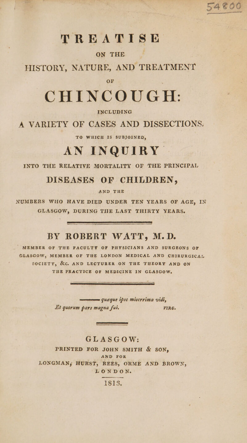 pink Ce ede peer TREATISE ON THE HISTORY, NATURE, AND TREATMENT CHINCOUGH: A VARIETY OF CASES AND DISSECTIONS. TO WHICH IS SUBJOINED, AN INQUIRY. INTO THE RELATIVE MORTALITY OF THE PRINCIPAL DISEASES OF CHILDREN, AND THE NUMBERS WHO HAVE DIED UNDER TEN YEARS OF AGE, IN GLASGOW, DURING THE LAST THIRTY YEARS, BY ROBERT WATT, M.D. MEMBER OF THE FACULTY OF PHYSICIANS AND SURGEONS OF GLASGOW, MEMBER OF THE LONDON MEDICAL AND CHIRURGICAL SOCIETY, &amp;c. AND LECTURER ON THE THEORY AND ON THE PRACTICE OF MEDICINE IN GLASGOW, queque ipse miserrima vidi, Et quorum pars magna fui. VIRG. GLASGOW: PRINTED FOR JOHN SMITH &amp; SON, AND FOR LONGMAN, HURST, REES, ORME AND BROWN, LONDON. 1813.